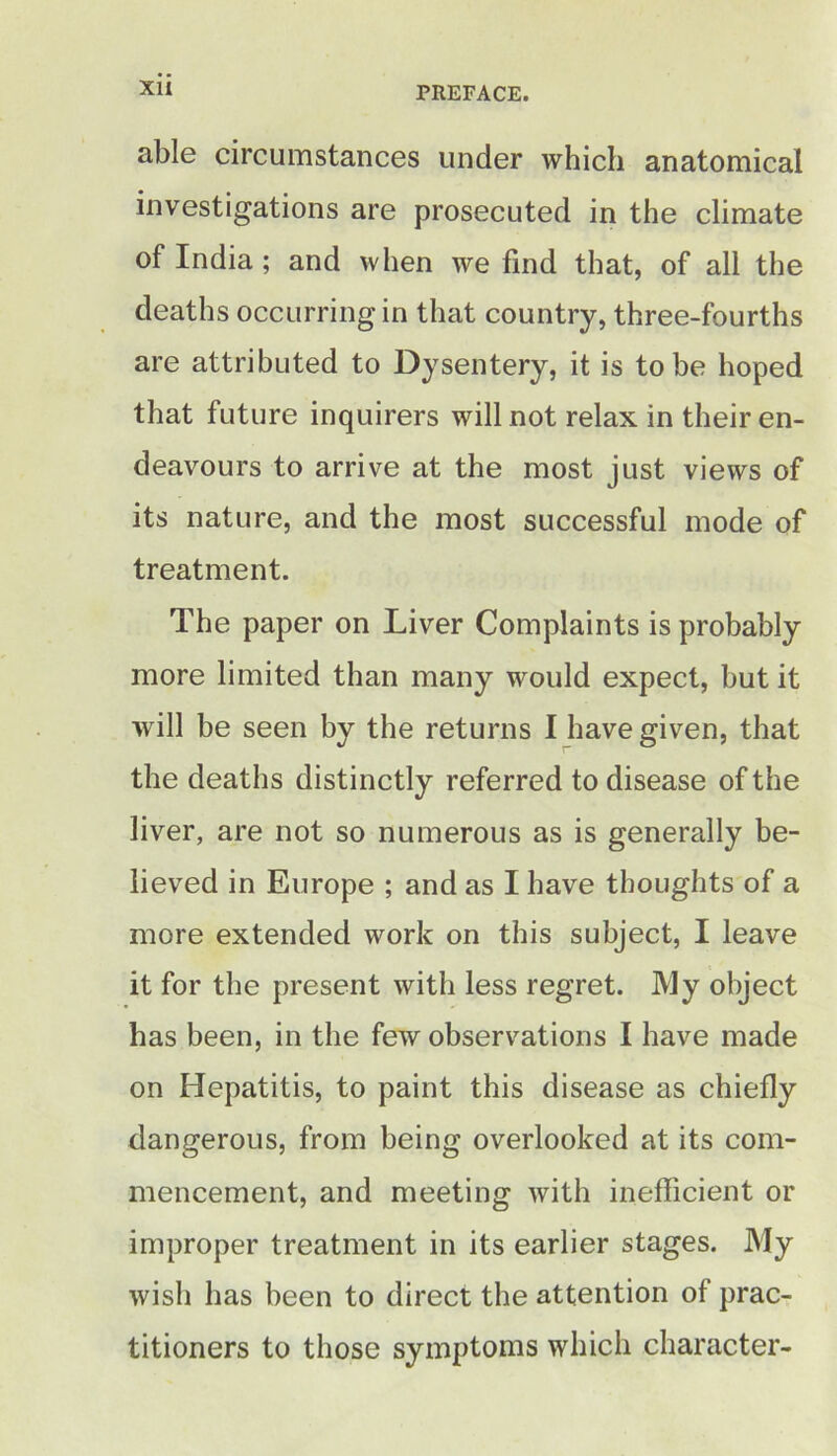 able circumstances under which anatomical investigations are prosecuted in the climate of India; and when we find that, of all the deaths occurring in that country, three-fourths are attributed to Dysentery, it is to be hoped that future inquirers will not relax in their en- deavours to arrive at the most just views of its nature, and the most successful mode of treatment. The paper on Liver Complaints is probably more limited than many would expect, but it will be seen by the returns I have given, that the deaths distinctly referred to disease of the liver, are not so numerous as is generally be- lieved in Europe ; and as I have thoughts of a more extended work on this subject, I leave it for the present with less regret. My object has been, in the few observations I have made on Hepatitis, to paint this disease as chiefly dangerous, from being overlooked at its com- mencement, and meeting with inefficient or improper treatment in its earlier stages. My wish has been to direct the attention of prac- titioners to those symptoms which character-