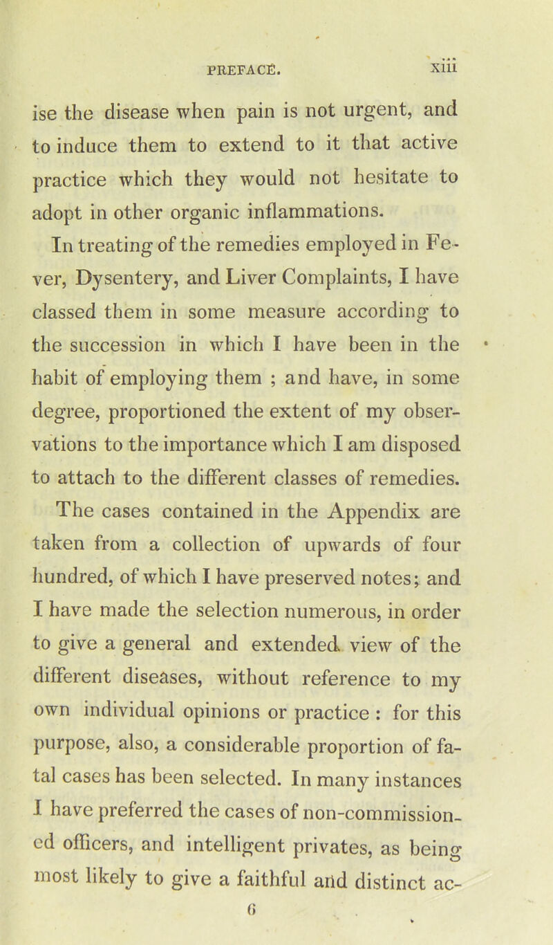 ise the disease when pain is not urgent, and to induce them to extend to it that active practice which they would not hesitate to adopt in other organic inflammations. In treating of the remedies employed in Fe - ver, Dysentery, and Liver Complaints, I have classed them in some measure according to the succession in which I have been in the habit of employing them ; and have, in some degree, proportioned the extent of my obser- vations to the importance which I am disposed to attach to the different classes of remedies. The cases contained in the Appendix are taken from a collection of upwards of four hundred, of which I have preserved notes; and I have made the selection numerous, in order to give a general and extended view of the different diseases, without reference to my own individual opinions or practice : for this purpose, also, a considerable proportion of fa- tal cases has been selected. In many instances I have preferred the cases of non-commission- ed officers, and intelligent privates, as being most likely to give a faithful arid distinct ac-