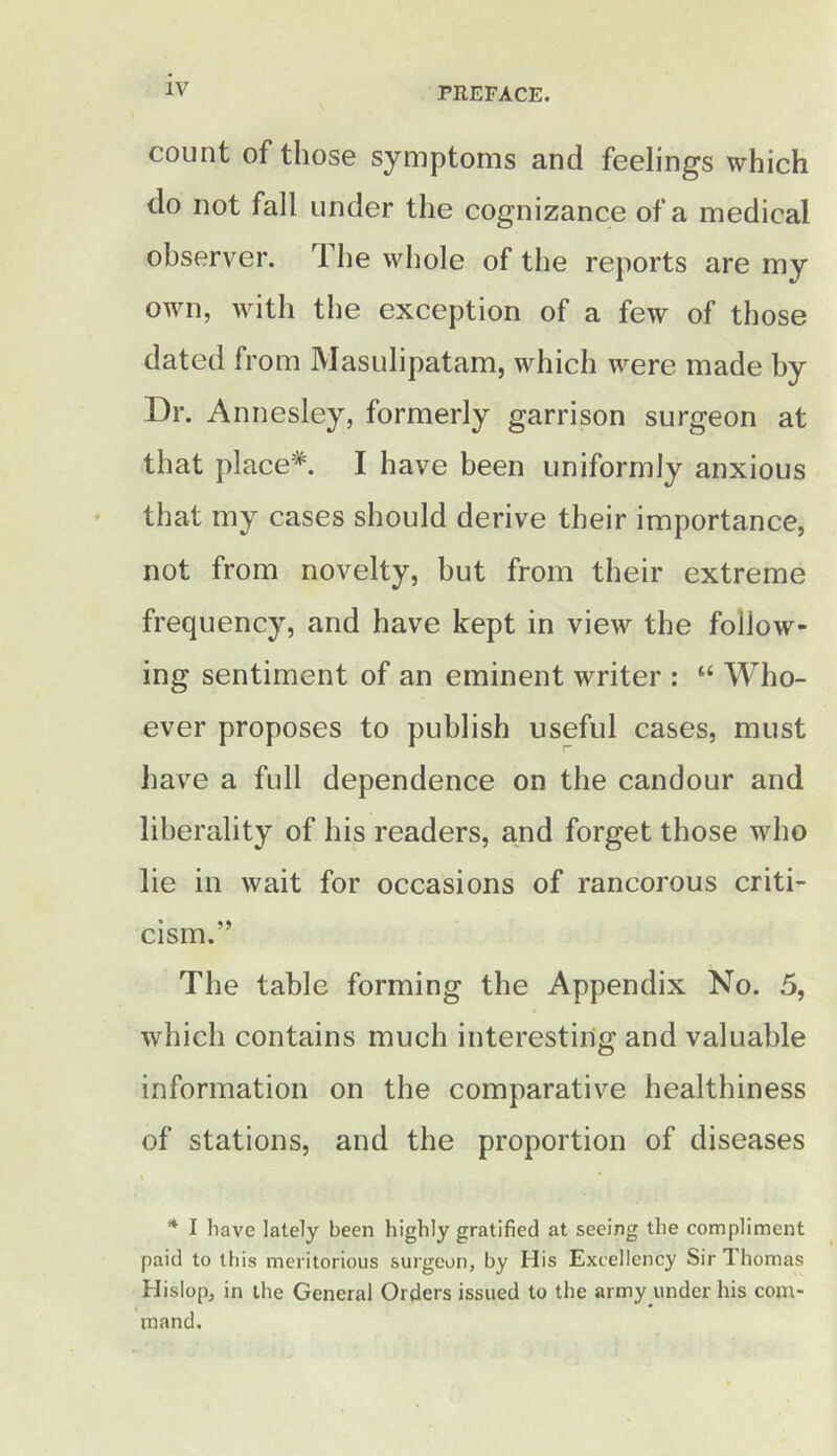 IV count of those symptoms and feelings which do not fall under the cognizance of a medical observer. The whole of the reports are my own, with the exception of a few of those dated from Masulipatam, which were made by Dr. Annesley, formerly garrison surgeon at that place*. I have been uniformly anxious that my cases should derive their importance, not from novelty, hut from their extreme frequency, and have kept in view the follow- ing sentiment of an eminent writer : “ Who- ever proposes to publish useful cases, must have a full dependence on the candour and liberality of his readers, and forget those who lie in wait for occasions of rancorous criti- cism.” The table forming the Appendix No. 5, which contains much interesting and valuable information on the comparative healthiness of stations, and the proportion of diseases * I have lately been highly gratified at seeing the compliment paid to this meritorious surgeon, by His Excellency Sir 1 homas Hislop, in the General Orders issued to the army under his com- mand.