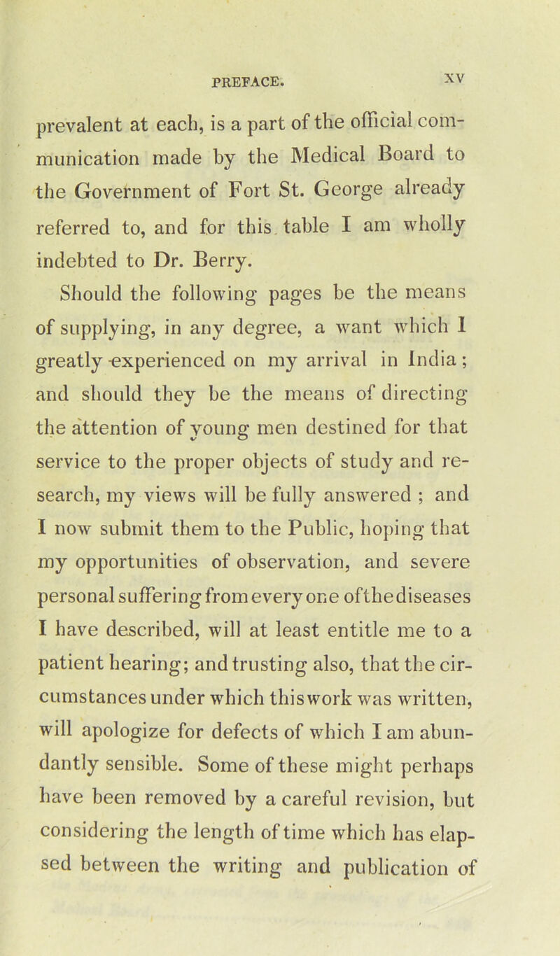 prevalent at each, is a part of the official com- munication made by the Medical Board to the Government of Fort St. George already referred to, and for this table I am wholly indebted to Dr. Berry. Should the following pages be the means of supplying, in any degree, a want which 1 greatly -experienced on my arrival in India ; and should they he the means of directing the attention of young men destined for that service to the proper objects of study and re- search, my views will be fully answered ; and I now submit them to the Public, hoping that my opportunities of observation, and severe personal suffering from every one ofthediseases I have described, will at least entitle me to a patient hearing; and trusting also, that the cir- cumstances under which this work was written, will apologize for defects of which I am abun- dantly sensible. Some of these might perhaps have been removed by a careful revision, hut considering the length of time which has elap- sed between the writing and publication of
