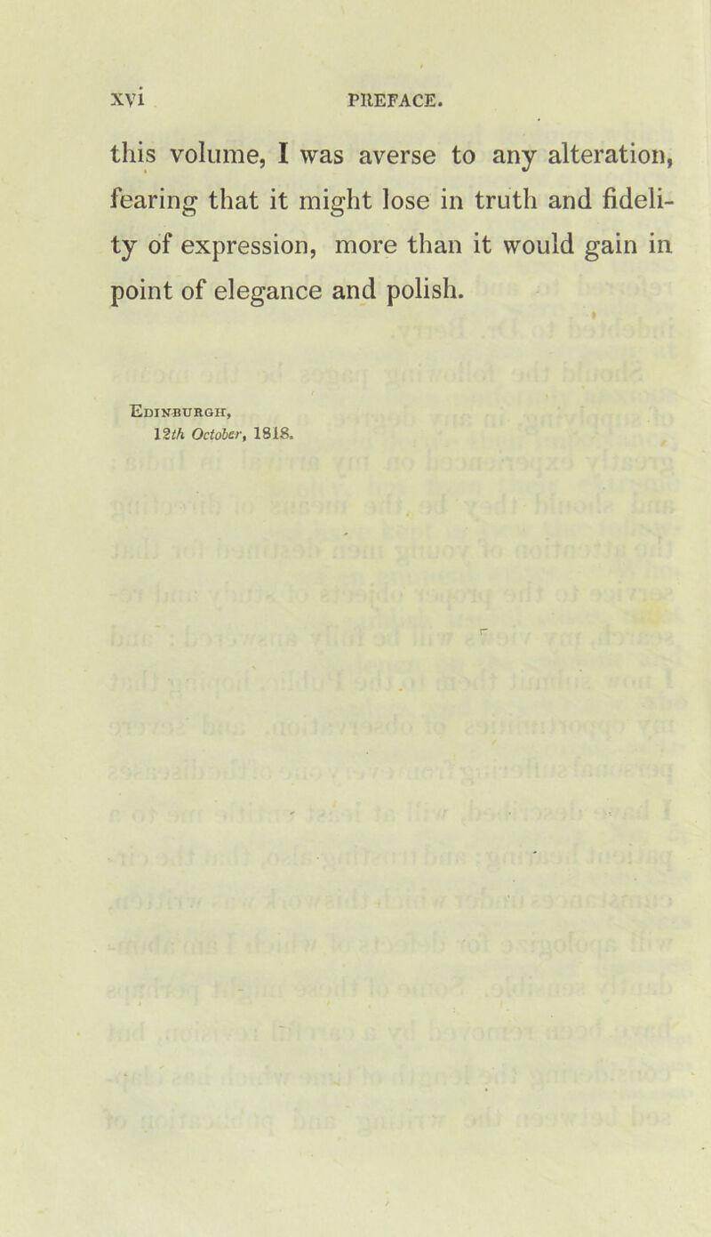 this volume, I was averse to any alteration, fearing that it might lose in truth and fideli- ty of expression, more than it would gain in point of elegance and polish. Edinburgh, 12 th October, 1818.