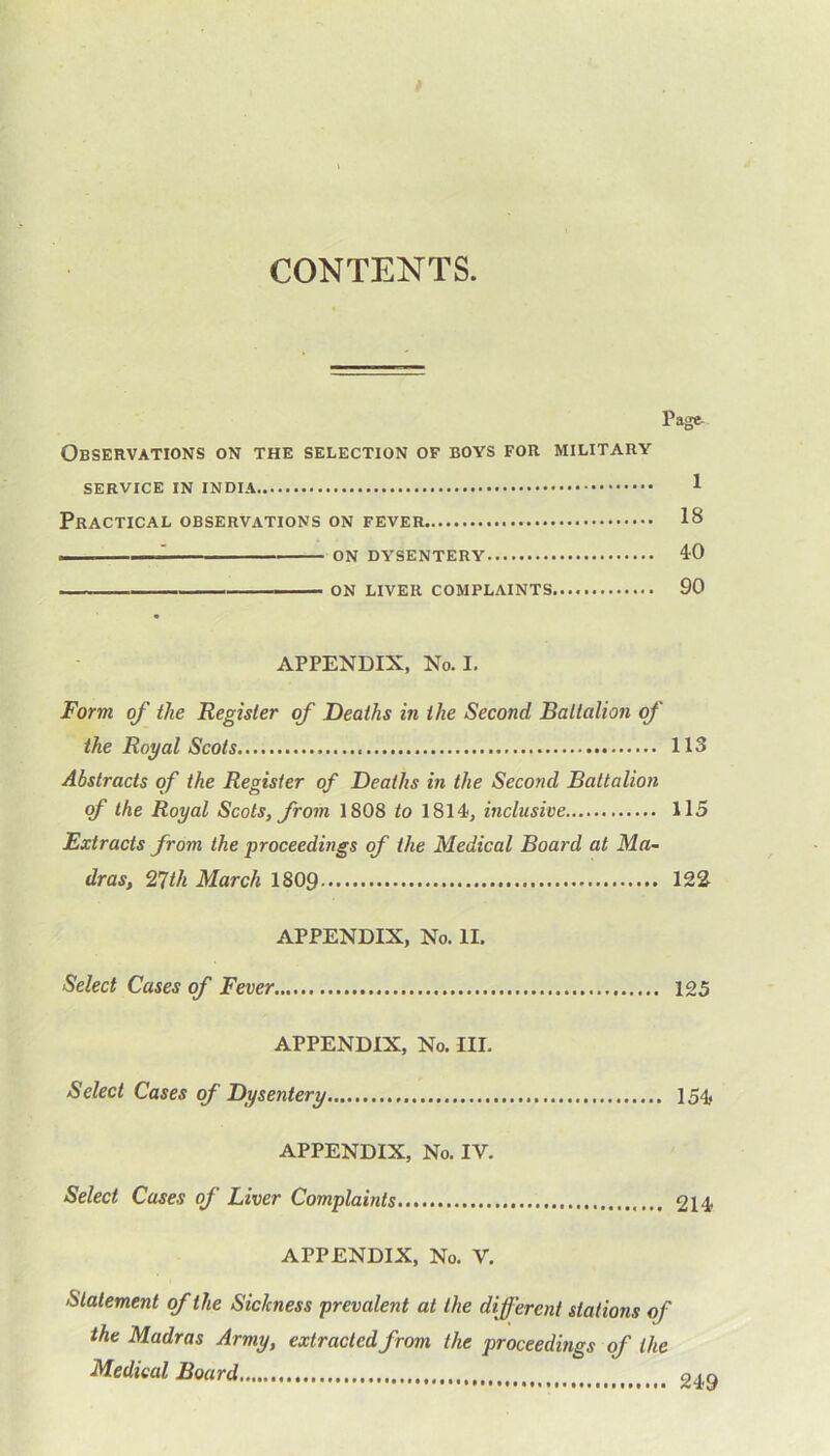 CONTENTS. Page Observations on the selection of bovs for military SERVICE IN INDIA 1 Practical observations on fever 18 . —^ on dysentery 40 on liver complaints 90 APPENDIX, No. I. Form of the Register of Deaths in the Second Battalion of the Royal Scots 113 Abstracts of the Register of Deaths in the Second Battalion of the Royal Scots, from 1808 to 1814, inclusive 115 Extracts from the proceedings of the Medical Board at Ma- dras, 27th March 1809 122 APPENDIX, No. II. Select Cases of Fever 125 APPENDIX, No. III. Select Cases of Dysentery 154, APPENDIX, No. IV. Select Cases of Liver Complaints 214 APPENDIX, No. V. Statement of the Sic/cness prevalent at the different stations of the Madras Army, extracted from the proceedings of the Medical Board