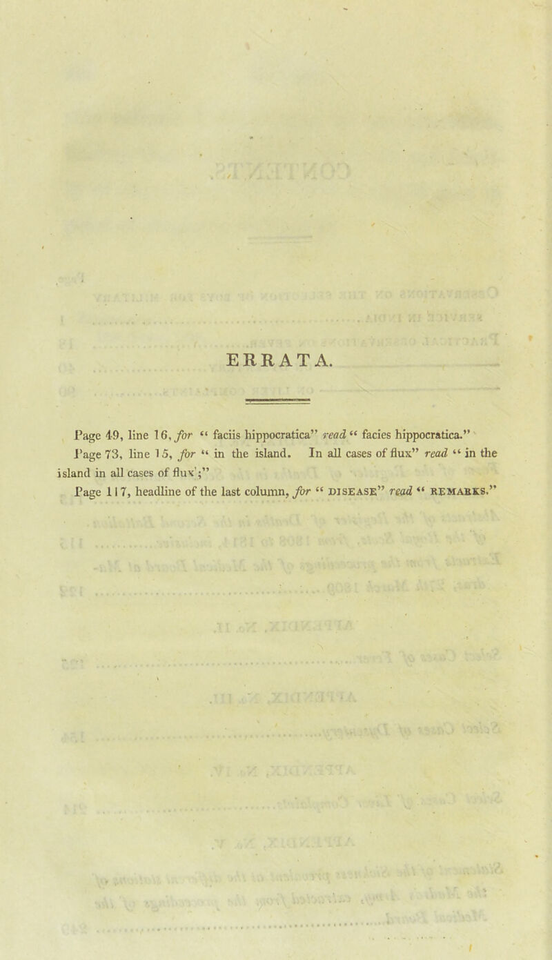 ERRATA. Page 49, line 16, for “ faciis hippocratica” read “ facies hippocratica.” J’age 73, line 15, for “ in the island. In all cases of flux” read “ in the island in all cases of flux';” Page 117, headline of the last column, for “ disease” read “ remakes.” I