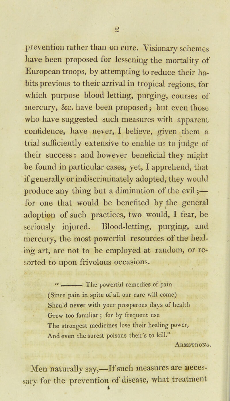 prevention rather than on cure. Visionary schemes have been proposed for lessening the mortality of European troops, by attempting to reduce their ha- bits previous to their arrival in tropical regions, for which purpose blood letting, purging, courses of mercury, &c. have been proposed; but even those who have suggested such measures with apparent confidence, have never, I believe, given them a trial sufficiently extensive to enable us to judge of their success : and however beneficial they might be found in particular cases, yet, I apprehend, that if generally or indiscriminately adopted, they would produce any thing but a diminution of the evil;— for one that would be benefited by the general adoption of such practices, two would, I fear, be seriously injured. Blood-letting, purging, and mercury, the most powerful resources of the heal- ing art, are not to be employed at random, or re- sorted to upon frivolous occasions. “ The powerful remedies of pain (Since pain in spite of all our care will come) Should never with your prosperous days of health Grow too familiar; for by frequent use The strongest medicines lose their healing power. And even the surest poisons theirs to kill. AnMSTRONG. Men naturally say,—If such measures are neces- sary for the prevention of disease, what treatment