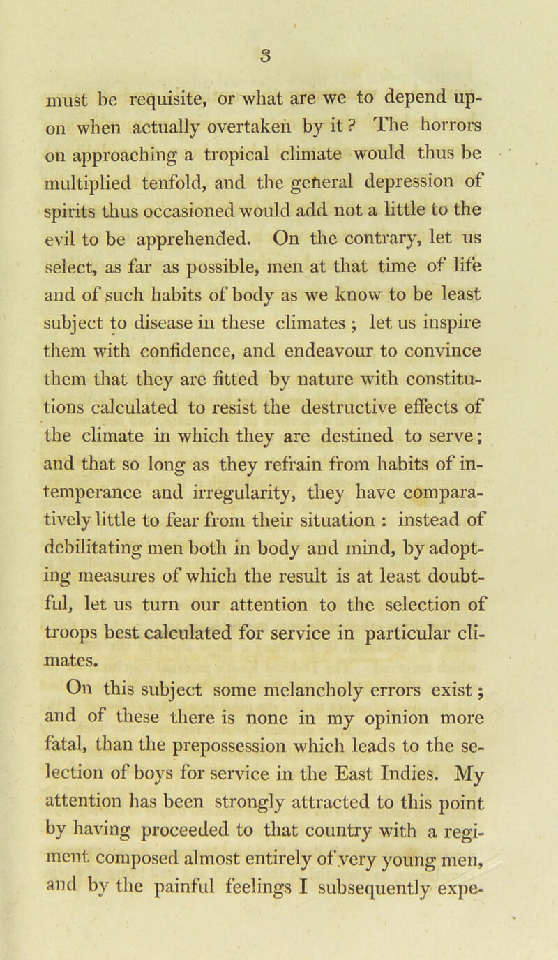 must be requisite, or what are we to depend up- on when actually overtaken by it ? The horrors on approaching a tropical climate would thus be multiplied tenfold, and the general depression of spirits thus occasioned would add not a little to the evil to be apprehended. On the contrary, let us select, as far as possible, men at that time of life and of such habits of body as we know to be least subject to disease in these climates ; let us inspire them with confidence, and endeavour to convince them that they are fitted by nature with constitu- tions calculated to resist the destructive effects of the climate in which they are destined to serve; and that so long as they refrain from habits of in- temperance and irregularity, they have compara- tively little to fear from their situation : instead of debilitating men both in body and mind, by adopt- ing measures of which the result is at least doubt- ful, let us turn our attention to the selection of troops best calculated for service in particular cli- mates. On this subject some melancholy errors exist; and of these there is none in my opinion more fatal, than the prepossession which leads to the se- lection of boys for service in the East Indies. My attention has been strongly attracted to this point by having proceeded to that country with a regi- ment composed almost entirely of very young men, and by the painful feelings I subsequently expe-