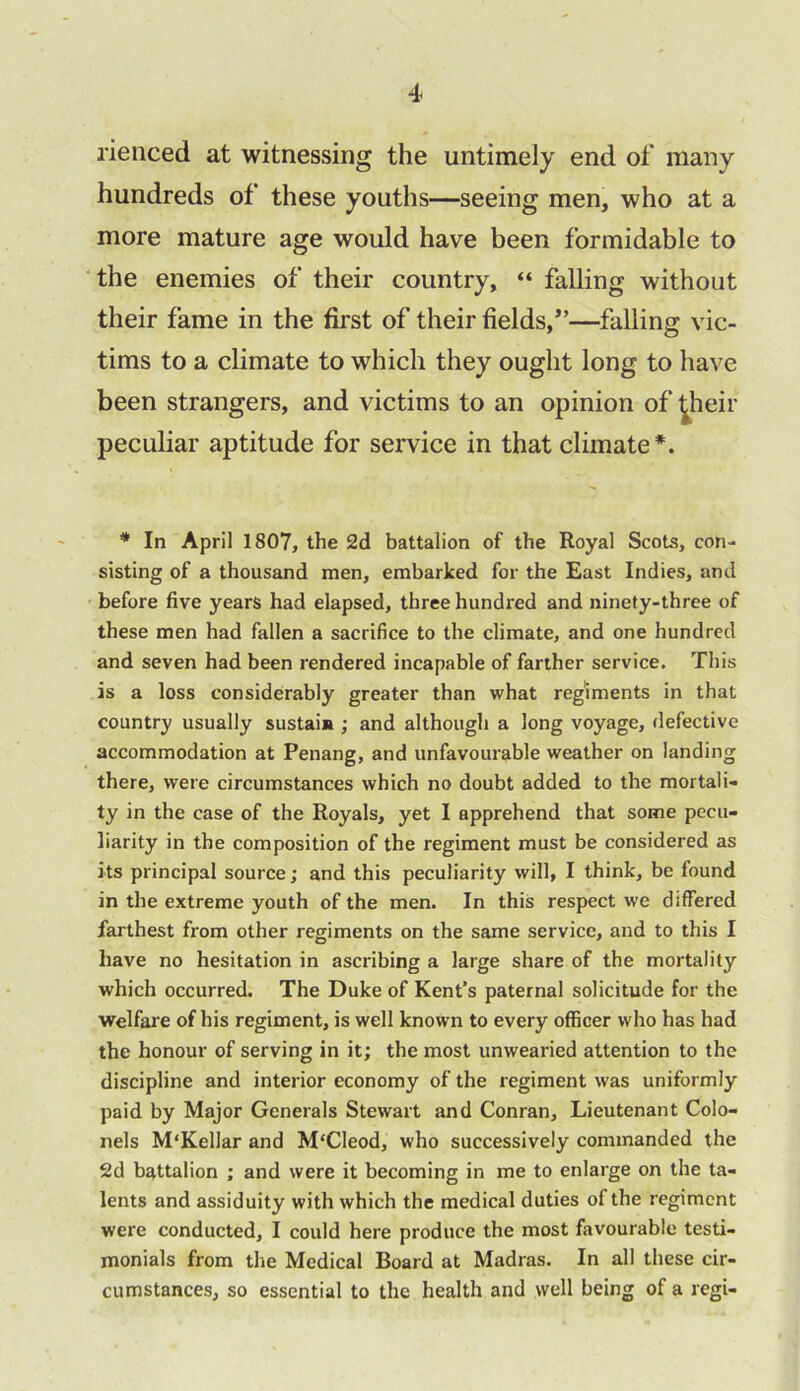 rienced at witnessing the untimely end of many hundreds of these youths—seeing men, who at a more mature age would have been formidable to the enemies of their country, “ falling without their fame in the first of their fields,”—falling vic- tims to a climate to which they ought long to have been strangers, and victims to an opinion of ^heir peculiar aptitude for service in that climate*. * In April 1807, the 2d battalion of the Royal Scots, con- sisting of a thousand men, embarked for the East Indies, and before five years had elapsed, three hundred and ninety-three of these men had fallen a sacrifice to the climate, and one hundred and seven had been rendered incapable of farther service. This is a loss considerably greater than what regiments in that country usually sustain ; and although a long voyage, defective accommodation at Penang, and unfavourable weather on landing there, were circumstances which no doubt added to the mortali- ty in the case of the Royals, yet I apprehend that some pecu- liarity in the composition of the regiment must be considered as its principal source; and this peculiarity will, I think, be found in the extreme youth of the men. In this respect we differed farthest from other regiments on the same service, and to this I have no hesitation in ascribing a large share of the mortality which occurred. The Duke of Kent’s paternal solicitude for the welfare of his regiment, is well known to every officer who has had the honour of serving in it; the most unwearied attention to the discipline and interior economy of the regiment was uniformly paid by Major Generals Stewart and Conran, Lieutenant Colo- nels M'Kellar and M'Cleod, who successively commanded the 2d battalion ; and were it becoming in me to enlarge on the ta- lents and assiduity with which the medical duties of the regiment were conducted, I could here produce the most favourable testi- monials from the Medical Board at Madras. In all these cir- cumstances, so essential to the health and well being of a regi-
