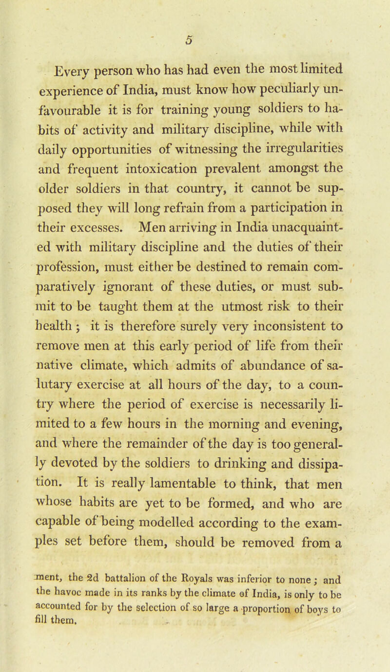 Every person who has had even the most limited experience of India, must know how peculiarly un- favourable it is for training young soldiers to ha- bits of activity and military discipline, while with daily opportunities of witnessing the irregularities and frequent intoxication prevalent amongst the older soldiers in that country, it cannot be sup- posed they will long refrain from a participation in their excesses. Men arriving in India unacquaint- ed with military discipline and the duties of their profession, must either be destined to remain com- paratively ignorant of these duties, or must sub- mit to be taught them at the utmost risk to their health ; it is therefore surely very inconsistent to remove men at this early period of life from their native climate, which admits of abundance of sa- lutary exercise at all hours of the day, to a coun- try where the period of exercise is necessarily li- mited to a few hours in the morning and evening, and where the remainder of the day is too general- ly devoted by the soldiers to drinking and dissipa- tion. It is really lamentable to think, that men whose habits are yet to be formed, and who are capable of being modelled according to the exam- ples set before them, should be removed from a ment, the 2d battalion of the Royals was inferior to none; and the havoc made in its ranks by the climate of India, is only to be accounted for by the selection of so large a proportion of boys to fill them.