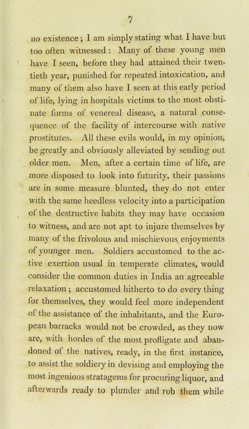 no existence ; I am simply stating what I have but too often witnessed : Many of these young men have I seen, before they had attained their twen- tieth year, punished for repeated intoxication, and many of them also have I seen at this early period of life, lying in hospitals victims to the most obsti- nate forms of venereal disease, a natural conse- quence of the facility of intercourse with native j3rostitutes. All these evils would, in my opinion, be greatly and obviously alleviated by sending out older men. Men, after a certain time of life, are more disposed to look into futurity, their passions are in some measure blunted, they do not enter with the same heedless velocity into a participation of the destructive habits they may have occasion to witness, and are not apt to injure themselves by many of the frivolous and mischievous enjoyments of younger men. Soldiers accustomed to the ac- tive exertion usual in temperate climates, would consider the common duties in India an agreeable relaxation ; accustomed hitherto to do every thing for themselves, they would feel more independent of the assistance of the inhabitants, and the Euro- pean barracks would not be crowded, as they now are, with hordes of the most profligate and aban- doned of the natives, ready, in the first instance, to assist the soldiery in devising and employing the most ingenious stratagems for procuring liquor, and afterwards ready to plunder and rob them while