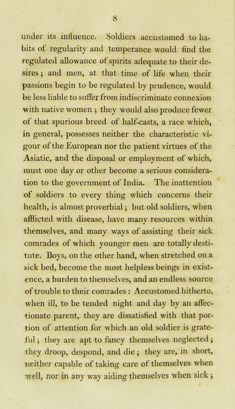 under its influence. Soldiers accustomed to ha- bits of regularity and temperance would find the regulated allowance of spirits adequate to their de- sires ; and men, at that time of life when their passions begin to be regulated by prudence, would be less liable to suffer from indiscriminate connexion with native women ; they would also produce fewer of that spurious breed of half-casts, a race which, in genera], possesses neither the characteristic vi- gour of the European nor the patient virtues of the Asiatic, and the disposal or employment of which, must one day or other become a serious considera- tion to the government of India. The inattention of soldiers to every thing which concerns their health, is almost proverbial; but old soldiers, when afflicted with disease, have many resources within themselves, and many ways of assisting their sick comrades of which younger men are totally desti- tute. Boys, on the other hand, when stretched on a sick bed, become the most helpless beings in exist- ence, a burden to themselves, and an endless source of trouble to their comrades : Accustomed hitherto, when ill, to be tended night and day by an affec- tionate parent, they are dissatisfied with that por- tion of attention for which an old soldier is grate- ful ; they are apt to fancy themselves neglected; they droop, despond, and die ; they are, in short, neither capable of taking care of themselves when well, nor in any way aiding themselves when sick j