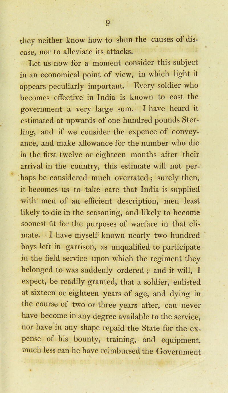 they neither know how to shun the causes of dis- ease, nor to alleviate its attacks. Let us now for a moment consider this subject in an economical point of view, in which light it appears peculiarly important. Every soldier who becomes effective in India is known to cost the government a very large sum. I have heard it estimated at upwards of one hundred pounds Ster- ling, and if we consider the expence of convey- ance, and make allowance for the number who die in the first twelve or eighteen months after their arrival in the country, this estimate will not per- haps be considered much overrated; surely then, it becomes us to take care that India is supplied with men of an efficient description, men least likely to die in the seasoning, and likely to become soonest fit for the purposes of warfare in that cli- mate. I have myself known nearly two hundred boys left in garrison, as unqualified to participate in the field service upon which the regiment they belonged to was suddenly ordered ; and it will, I expect, be readily granted, that a soldier, enlisted at sixteen or eighteen years of age, and dying in the course of two or three years after, can never have become in any degree available to the service, nor have in any shape repaid the State for the ex- pense of his bounty, training, and equipment, much less can he have reimbursed the Government