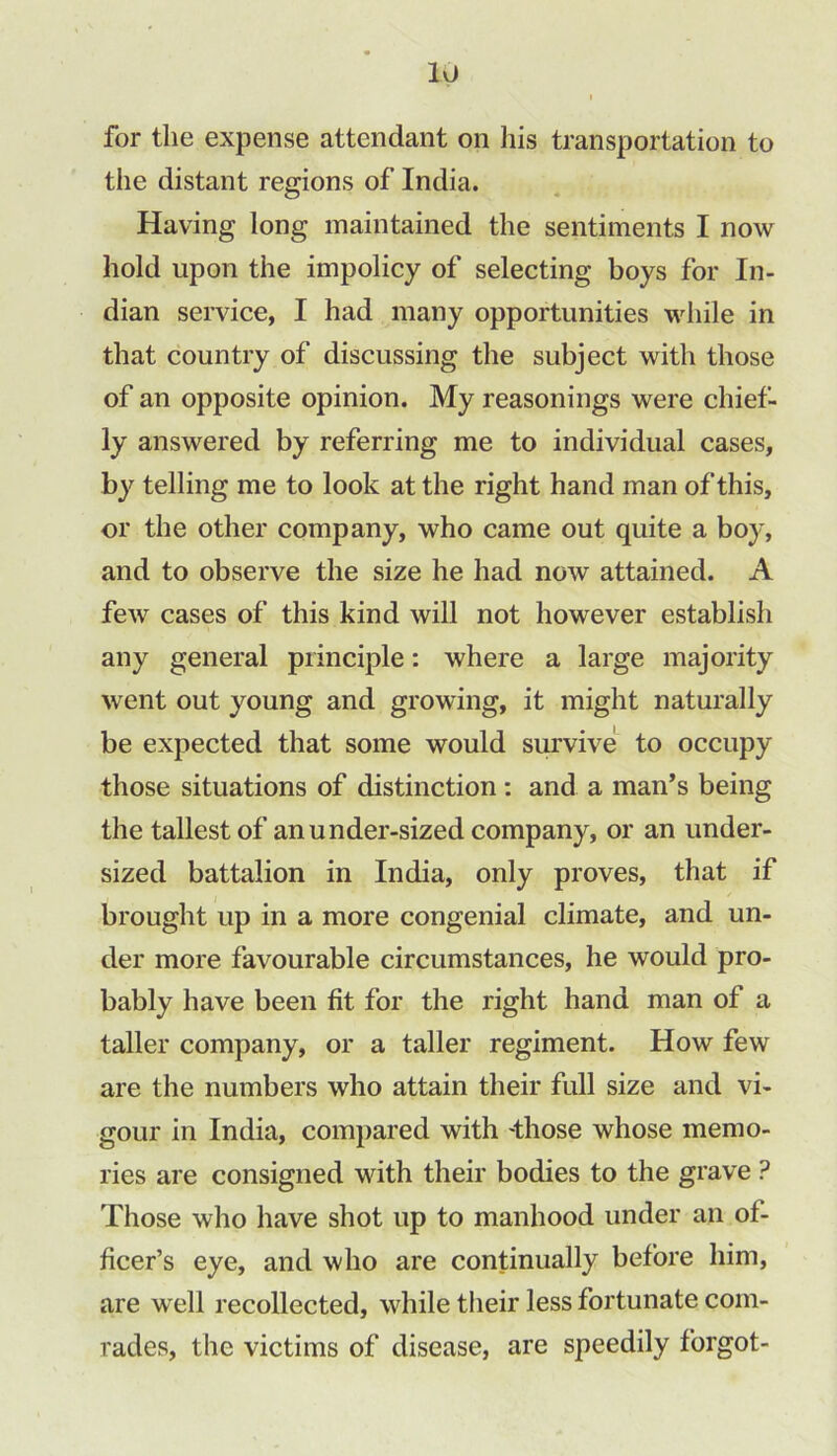 I for the expense attendant on his transportation to the distant regions of India. Having long maintained the sentiments I now hold upon the impolicy of selecting boys for In- dian service, I had many opportunities while in that country of discussing the subject with those of an opposite opinion. My reasonings were chief- ly answered by referring me to individual cases, by telling me to look at the right hand man of this, or the other company, who came out quite a boy, and to observe the size he had now attained. A few cases of this kind will not however establish any general principle: where a large majority went out young and growing, it might naturally be expected that some would survive to occupy those situations of distinction: and a man’s being the tallest of an under-sized company, or an under- sized battalion in India, only proves, that if brought up in a more congenial climate, and un- der more favourable circumstances, he would pro- bably have been fit for the right hand man of a taller company, or a taller regiment. How few are the numbers who attain their full size and vi- gour in India, compared with 'those whose memo- ries are consigned with their bodies to the grave ? Those who have shot up to manhood under an of- ficer’s eye, and who are continually before him, are well recollected, while their less fortunate com- rades, the victims of disease, are speedily forgot-