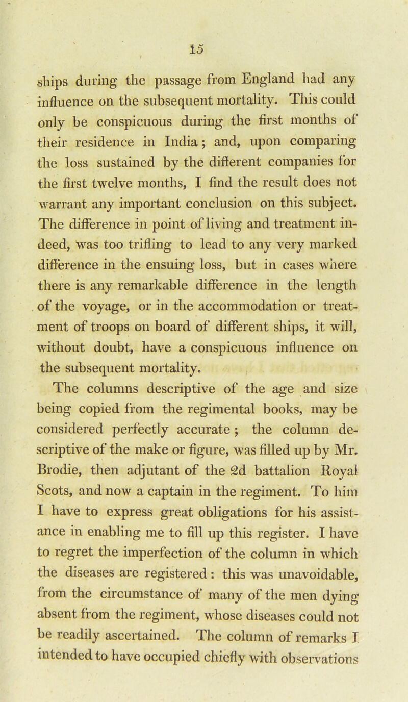 ships during the passage from England had any influence on the subsequent mortality. This could only be conspicuous during the first months of their residence in India; and, upon comparing the loss sustained by the different companies for the first twelve months, I find the result does not warrant any important conclusion on this subject. The difference in point of living and treatment in- deed, was too trifling to lead to any very marked difference in the ensuing loss, but in cases where there is any remarkable difference in the length of the voyage, or in the accommodation or treat- ment of troops on board of different ships, it will, without doubt, have a conspicuous influence on the subsequent mortality. The columns descriptive of the age and size being copied from the regimental books, may be considered perfectly accurate ; the column de- scriptive of the make or figure, was filled up by Mr. Brodie, then adjutant of the 2d battalion Royal Scots, and now a captain in the regiment. To him I have to express great obligations for his assist- ance in enabling me to fill up this register. I have to regret the imperfection of the column in which the diseases are registered: this was unavoidable, from the circumstance of many of the men dying- absent from the regiment, whose diseases could not be readily ascertained. The column of remarks J intended to have occupied chiefly with observations