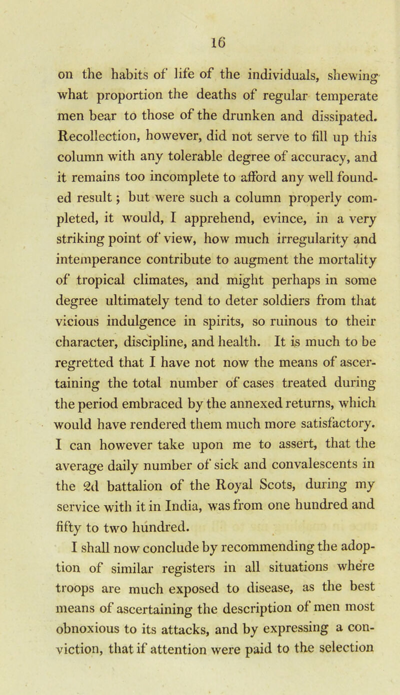 on the habits of life of the individuals, shewing what proportion the deaths of regular temperate men bear to those of the drunken and dissipated. Recollection, however, did not serve to fill up this column with any tolerable degree of accuracy, and it remains too incomplete to afford any well found- ed result; but were such a column properly com- pleted, it would, I apprehend, evince, in a very striking point of view, how much irregularity and intemperance contribute to augment the mortality of tropical climates, and might perhaps in some degree ultimately tend to deter soldiers from that vicious indulgence in spirits, so ruinous to their character, discipline, and health. It is much to be regretted that I have not now the means of ascer- taining the total number of cases treated during the period embraced by the annexed returns, which would have rendered them much more satisfactory. I can however take upon me to assert, that the average daily number of sick and convalescents in the 2d battalion of the Royal Scots, during my service with it in India, was from one hundred and fifty to two hundred. I shall now conclude by recommending the adop- tion of similar registers in all situations where troops are much exposed to disease, as the best means of ascertaining the description of men most obnoxious to its attacks, and by expressing a con- viction, that if attention were paid to the selection