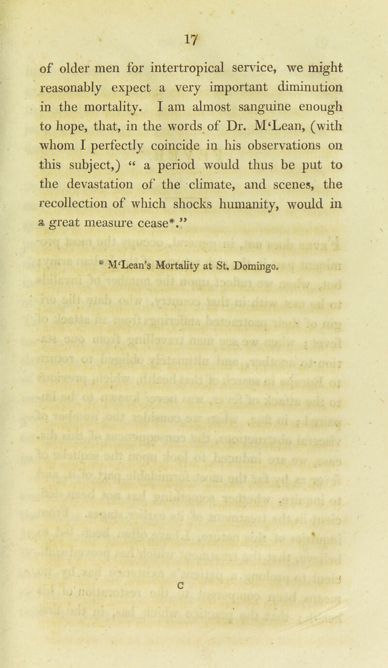 of older men for intertropical service, we might reasonably expect a very important diminution in the mortality. I am almost sanguine enough to hope, that, in the words of Dr. M‘Lean, (with whom I perfectly coincide in his observations on this subject,) “ a period would thus be put to the devastation of the climate, and scenes, the recollection of which shocks humanity, would in a great measure cease*.” * M‘Lean's Mortality at St. Domingo. * c I