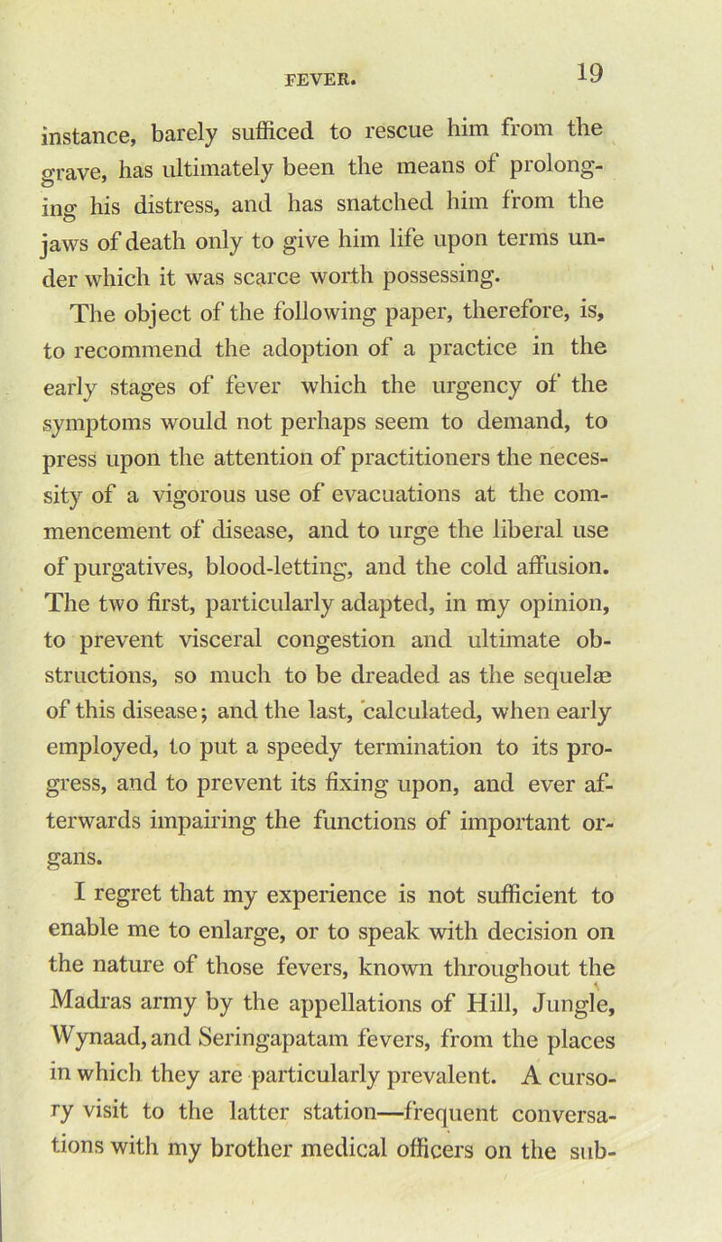 instance, barely sufficed to rescue him from the grave, has ultimately been the means ot prolong- ing his distress, and has snatched him from the jaws of death only to give him life upon terms un- der which it was scarce worth possessing. The object of the following paper, therefore, is, to recommend the adoption of a practice in the early stages of fever which the urgency of the symptoms would not perhaps seem to demand, to press upon the attention of practitioners the neces- sity of a vigorous use of evacuations at the com- mencement of disease, and to urge the liberal use of purgatives, blood-letting, and the cold affusion. The two first, particularly adapted, in my opinion, to prevent visceral congestion and ultimate ob- structions, so much to be dreaded as the sequelae of this disease; and the last, calculated, when early employed, to put a speedy termination to its pro- gress, and to prevent its fixing upon, and ever af- terwards impairing the functions of important or- gans. I regret that my experience is not sufficient to enable me to enlarge, or to speak with decision on the nature of those fevers, known throughout the Madras army by the appellations of Hill, Jungle, Wynaad,and Seringapatam fevers, from the places in which they are particularly prevalent. A curso- ry visit to the latter station—frequent conversa- tions with my brother medical officers on the sub-