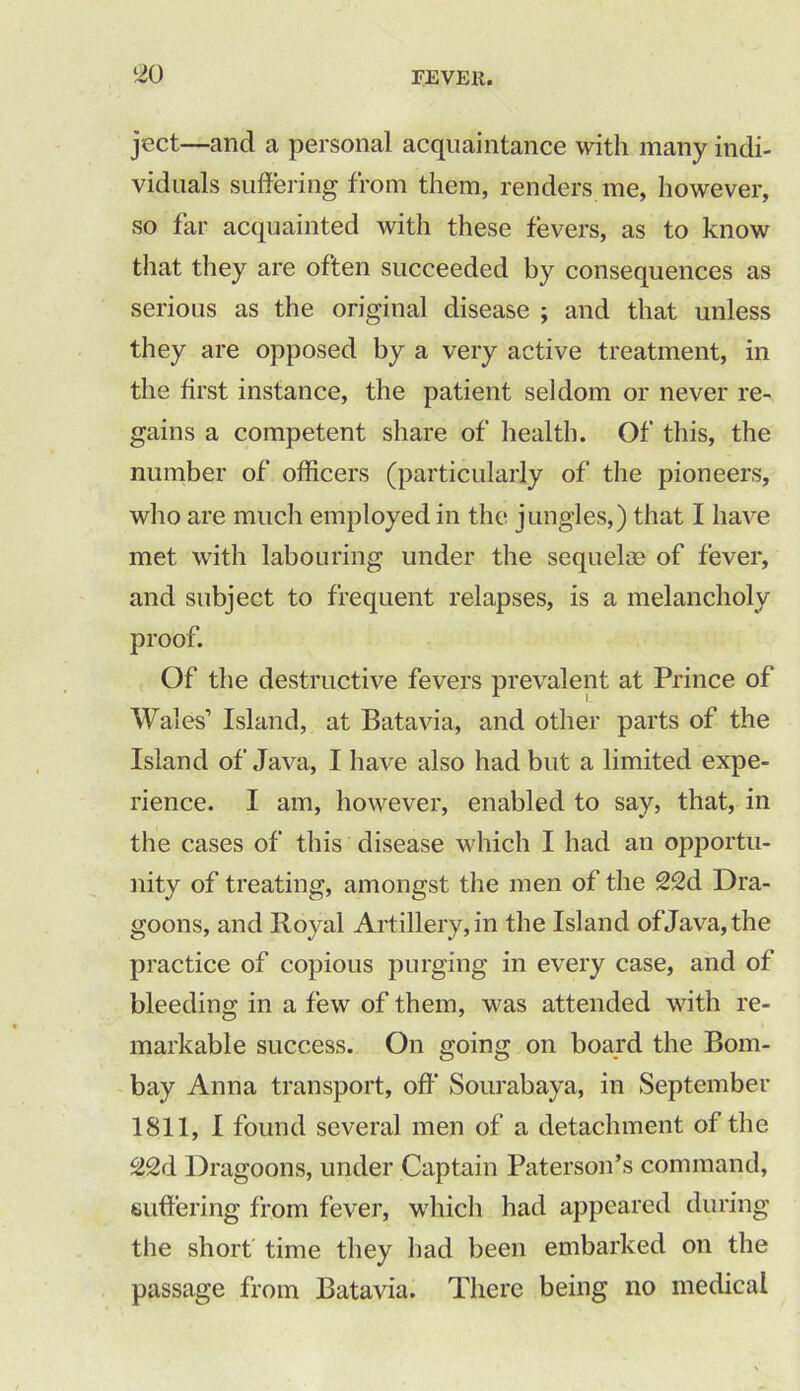 ject—and a personal acquaintance with many indi- viduals suffering from them, renders me, however, so far acquainted with these fevers, as to know that they are often succeeded by consequences as serious as the original disease ; and that unless they are opposed by a very active treatment, in the first instance, the patient seldom or never re- gains a competent share of health. Of' this, the number of officers (particularly of the pioneers, who are much employed in the jungles,) that I have met with labouring under the sequelae of fever, and subject to frequent relapses, is a melancholy proof. Of the destructive fevers prevalent at Prince of Wales’ Island, at Batavia, and other parts of the Island of Java, I have also had but a limited expe- rience. I am, however, enabled to say, that, in the cases of this disease which I had an opportu- nity of treating, amongst the men of the 22d Dra- goons, and Royal Artillery, in the Island of Java, the practice of copious purging in every case, and of bleeding in a few of them, was attended with re- markable success. On going on board the Bom- bay Anna transport, off Sourabaya, in September 1811, I found several men of a detachment of the Dragoons, under Captain Paterson’s command, suffering from fever, which had appeared during the short time they had been embarked on the passage from Batavia. There being no medical