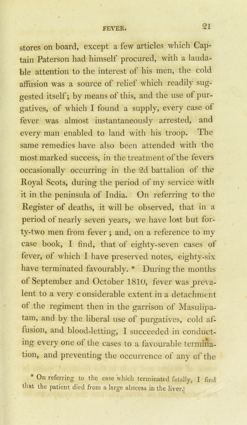 stores on board, except a few articles which Cap- tain Paterson had himself procured, with a lauda- ble attention to the interest of his men, the cold affusion was a source of relief which readily sug- gested itself; by means of this, and the use of pur- gatives, of which I found a supply, every case of fever was almost instantaneously arrested, and every man enabled to land with his troop. The same remedies have also been attended with the most marked success, in the treatment of the fevers occasionally occurring in the 2d battalion of the Royal Scots, during the period of my service with it in the peninsula of India. On referring to the Register of deaths, it will be observed, that in a period of nearly seven years, we have lost but for- ty-two men from fever ; and, on a reference to my case book, I find, that of eighty-seven cases of fever, of which I have preserved notes, eighty-six have terminated favourably. * During the months of September and October 1810, fever was preva- lent to a very considerable extent in a detachment of the regiment then in the garrison of Masulipa- tam, and by the liberal use of purgatives, cold af- fusion, and blood-letting, I succeeded in conduct- ing every one of the cases to a favourable termina- tion, and preventing the occurrence of any of the * 0n referring to the case which terminated fatally, I find that the patient died from a large abscess in the liver.]