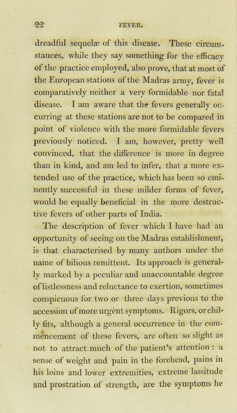 dreadful sequelae of this disease. These circum- stances, while they say something for the efficacy of the practice employed, also prove, that at most of the European stations of the Madras army, fever is comparatively neither a very formidable nor fatal disease. I am aware that the fevers generally oc- curring at these stations are not to be compared in point of violence with the more formidable fevers previously noticed. I am, however, pretty well convinced, that the difference is more in degree than in kind, and am led to infer, that a more ex- tended use of the practice, which has been so emi- nently successful in these milder forms of fever, would be equally beneficial in the more destruc- tive fevers of other parts of India. The description of fever which I have had an opportunity of seeing on the Madras establishment, is that characterised by many authors under the name of bilious remittent. Its approach is general- ly marked by a peculiar and unaccountable degree of listlessness and reluctance to exertion, sometimes conspicuous for two or three days previous to the accession of more urgent symptoms. Rigors, or chil- ly fits, although a general occurrence in the com- mencement of these fevers, are often so slight as not to attract much of the patient’s attention : a sense of weight and pain in the forehead, pains in his loins and lower extremities, extreme lassitude and prostration of strength, are the symptoms he