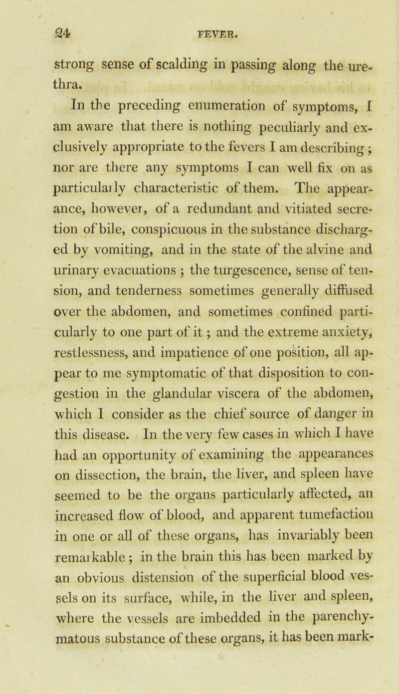 strong sense of scalding in passing along the ure- thra. In the preceding enumeration of symptoms, I am aware that there is nothing peculiarly and ex- clusively appropriate to the fevers I am describing ; nor are there any symptoms I can well fix on as particulai ly characteristic of them. The appear- ance, however, of a redundant and vitiated secre- tion of bile, conspicuous in the substance discharg- ed by vomiting, and in the state of the alvine and urinary evacuations ; the turgescence, sense of ten- sion, and tenderness sometimes generally diffused over the abdomen, and sometimes confined parti- cularly to one part of it; and the extreme anxiety, restlessness, and impatience of one position, all ap- pear to me symptomatic of that disposition to con- gestion in the glandular viscera of the abdomen, which I consider as the chief source of danger in this disease. In the very few cases in which I have had an opportunity of examining the appearances on dissection, the brain, the liver, and spleen have seemed to be the organs particularly affected, an increased flow of blood, and apparent tumefaction in one or all of these organs, has invariably been remaikable ; in the brain this has been marked by an obvious distension of the superficial blood ves- sels on its surface, while, in the liver and spleen, where the vessels are imbedded in the parenchy- matous substance of these organs, it has been mark-
