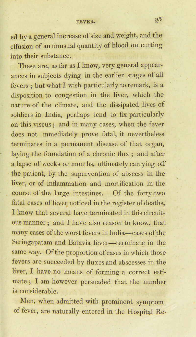 ed by a general increase of size and weight, and the effusion of an unusual quantity of blood on cutting into their substance. These are, as far as I know, very general appear- ances in subjects dying in the earlier stages of all fevers ; but what I wish particularly to remark, is a disposition to congestion in the liver, which the nature of the climate, and the dissipated lives of soldiers in India, perhaps tend to fix particularly on this viscus; and in many cases, when the fever does not mmediately prove fatal, it nevertheless terminates in a permanent disease of that organ, laying the foundation of a chrome flux ; and after a lapse of weeks or months, ultimately carrying off the patient, by the supervention of abscess in the liver, or of inflammation and mortification in the course of the large intestines. Of the forty-two fatal cases of fever noticed in the register of deaths, I know that several have terminated in this circuit- ous manner; and I have also reason to know, that many cases of the worst fevers in India—cases of the Seringapatam and Batavia fever—terminate in the % same way. Of the proportion of cases in which those fevers are succeeded by fluxes and abscesses in the liver, I have no means of forming a correct esti- mate ; I am however persuaded that the number is considerable. Men, when admitted with prominent symptom of fever, are naturally entered in the Hospital Re-