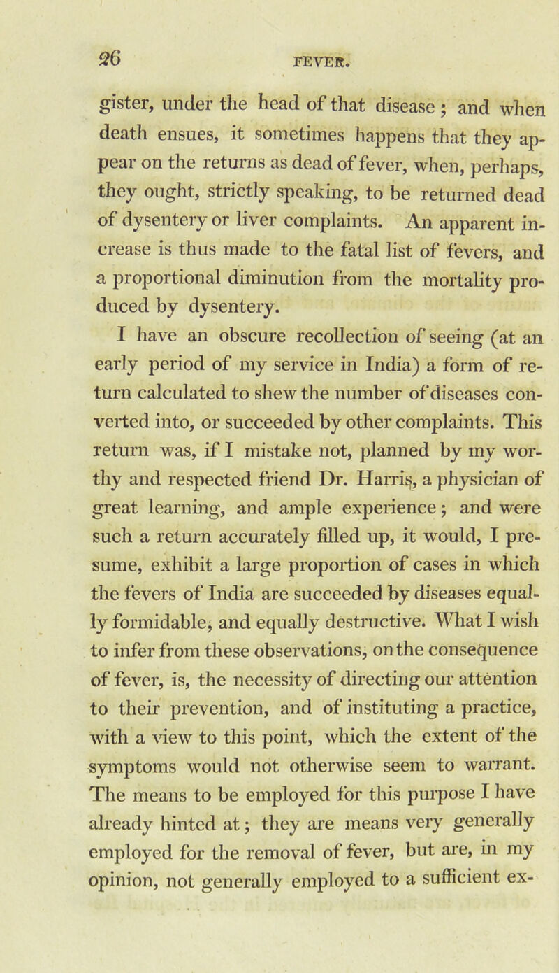 gister, under the head of that disease ; and when death ensues, it sometimes happens that they ap- pear on the returns as dead of fever, when, perhaps, they ought, strictly speaking, to be returned dead of dysentery or liver complaints. An apparent in- crease is thus made to the fatal list of fevers, and a proportional diminution from the mortality pro- duced by dysentery. I have an obscure recollection of seeing (at an early period of my service in India) a form of re- turn calculated to shew the number of diseases con- verted into, or succeeded by other complaints. This return was, if I mistake not, planned by my wor- thy and respected friend Dr. Harris, a physician of great learning, and ample experience; and were such a return accurately filled up, it would, I pre- sume, exhibit a large proportion of cases in which the fevers of India are succeeded by diseases equal- ly formidable, and equally destructive. What I wish to infer from these observations, on the consequence of fever, is, the necessity of directing our attention to their prevention, and of instituting a practice, with a view to this point, which the extent of the symptoms would not otherwise seem to warrant. The means to be employed for this purpose 1 have already hinted at; they are means very generally employed for the removal of fever, but are, in my opinion, not generally employed to a sufficient ex-