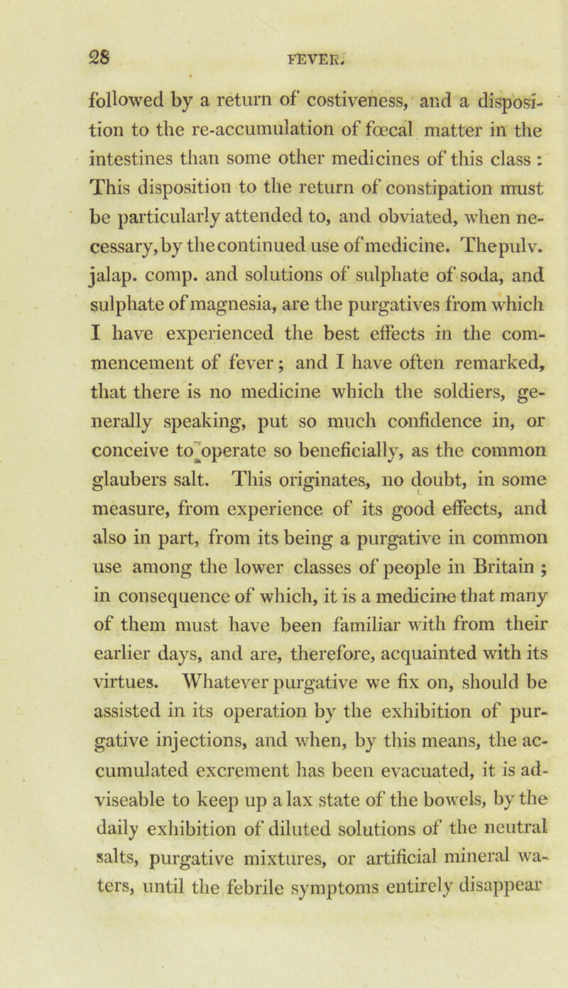 followed by a return of costiveness, and a disposi- tion to the re-accumulation of foecal matter in the intestines than some other medicines of this class : This disposition to the return of constipation must be particularly attended to, and obviated, when ne- cessary, by the continued use of medicine. Thepulv. jalap, comp, and solutions of sulphate of soda, and sulphate of magnesia, are the purgatives from which I have experienced the best effects in the com- mencement of fever; and I have often remarked, that there is no medicine which the soldiers, ge- nerally speaking, put so much confidence in, or conceive to^operate so beneficially, as the common glaubers salt. This originates, no doubt, in some measure, from experience of its good effects, and also in part, from its being a purgative in common use among the lower classes of people in Britain ; in consequence of which, it is a medicine that many of them must have been familiar with from their earlier days, and are, therefore, acquainted with its virtues. Whatever purgative we fix on, should be assisted in its operation by the exhibition of pur- gative injections, and when, by this means, the ac- cumulated excrement has been evacuated, it is ad- viseable to keep up a lax state of the bowels, by the daily exhibition of diluted solutions of the neutral salts, purgative mixtures, or artificial mineral wa- ters, until the febrile symptoms entirely disappear