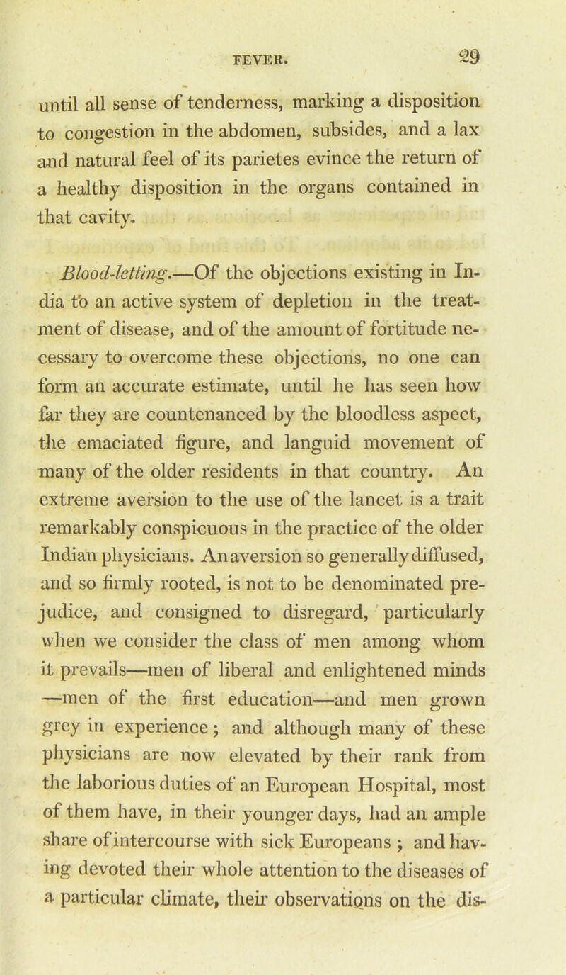 I until all sense of tenderness, marking a disposition to congestion in the abdomen, subsides, and a lax and natural feel of its parietes evince the return of a healthy disposition in the organs contained in that cavity. Blood-letting.—Of the objections existing in In- dia t'o an active system of depletion in the treat- ment of disease, and of the amount of fortitude ne- cessary to overcome these objections, no one can form an accurate estimate, until he has seen how far they are countenanced by the bloodless aspect, the emaciated figure, and languid movement of many of the older residents in that country. An extreme aversion to the use of the lancet is a trait remarkably conspicuous in the practice of the older Indian physicians. An aversion so generally diffused, and so firmly rooted, is not to be denominated pre- judice, and consigned to disregard, particularly when we consider the class of men among whom it prevails—men of liberal and enlightened minds —men of the first education—and men grown grey in experience ; and although many of these physicians are now elevated by their rank from the laborious duties of an European Hospital, most of them have, in their younger days, had an ample share of intercourse with sick Europeans ; and hav- ing devoted their whole attention to the diseases of a particular climate, their observations on the dis-
