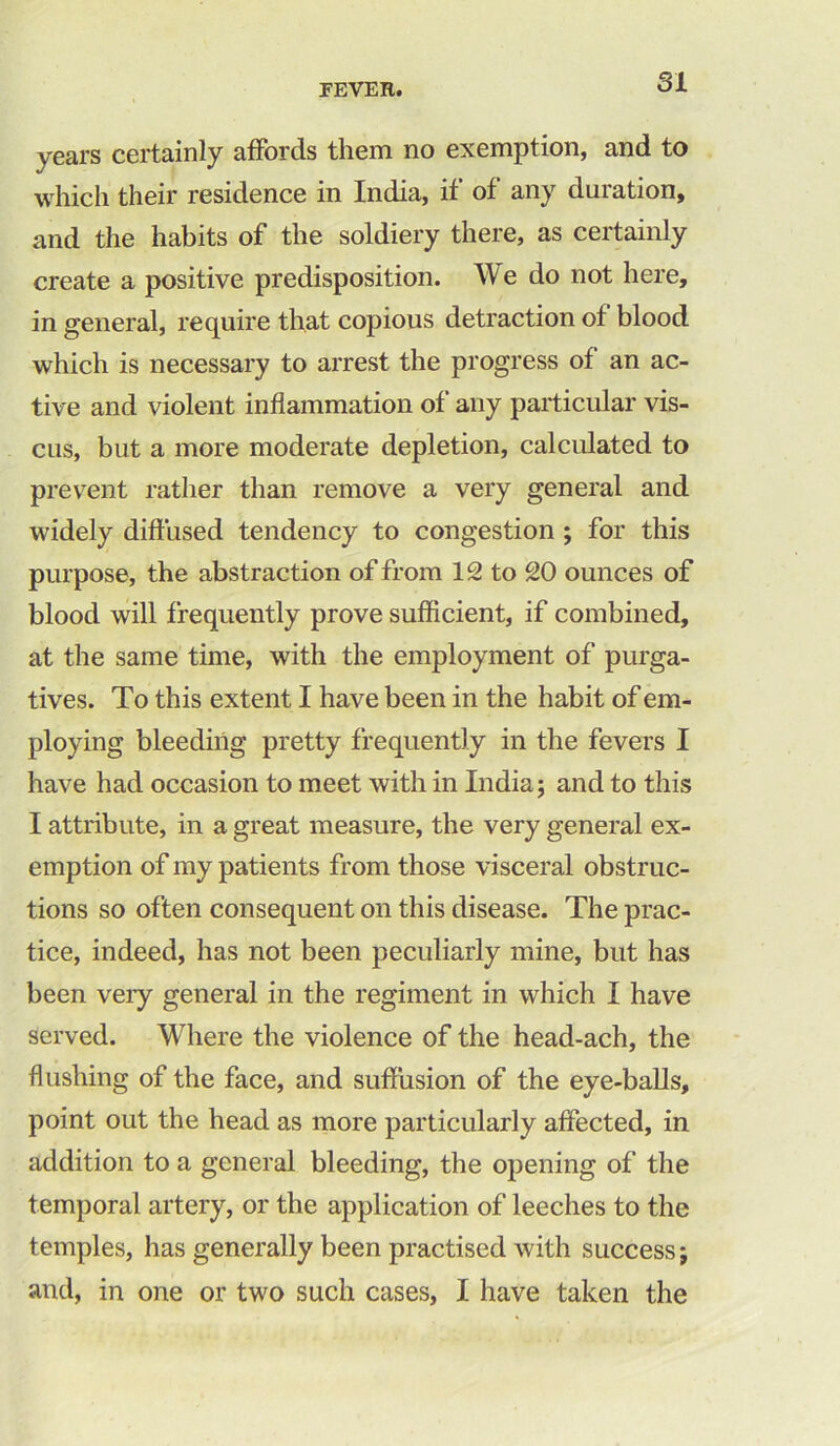 years certainly affords them no exemption, and to which their residence in India, if of any duration, and the habits of the soldiery there, as certainly create a positive predisposition. We do not here, in general, require that copious detraction ot blood which is necessary to arrest the progress of an ac- tive and violent inflammation of any particular vis- cus, but a more moderate depletion, calculated to prevent rather than remove a very general and widely diffused tendency to congestion ; for this purpose, the abstraction of from 12 to 20 ounces of blood will frequently prove sufficient, if combined, at the same time, with the employment of purga- tives. To this extent I have been in the habit of em- ploying bleeding pretty frequently in the fevers I have had occasion to meet with in India; and to this I attribute, in a great measure, the very general ex- emption of my patients from those visceral obstruc- tions so often consequent on this disease. The prac- tice, indeed, has not been peculiarly mine, but has been very general in the regiment in which I have served. Where the violence of the head-ach, the flushing of the face, and suffusion of the eye-balls, point out the head as more particularly affected, in addition to a general bleeding, the opening of the temporal artery, or the application of leeches to the temples, has generally been practised with success; and, in one or two such cases, I have taken the