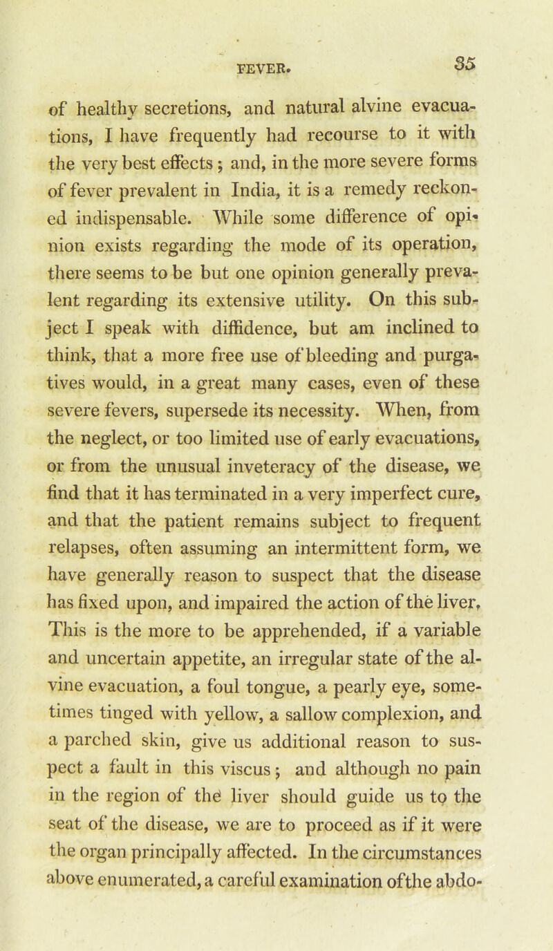 of healthy secretions, and natural alvine evacua- tions, I have frequently had recourse to it with the very best effects ; and, in the more severe forms of fever prevalent in India, it is a remedy reckon- ed indispensable. While some difference of opi- nion exists regarding the mode of its operation, there seems to be but one opinion generally preva- lent regarding its extensive utility. On this sub- ject I speak with diffidence, but am inclined to think, that a more free use of bleeding and purga- tives would, in a great many cases, even of these severe fevers, supersede its necessity. When, from the neglect, or too limited use of early evacuations, or from the unusual inveteracy of the disease, we find that it has terminated in a very imperfect cure, and that the patient remains subject to frequent relapses, often assuming an intermittent form, we have generally reason to suspect that the disease has fixed upon, and impaired the action of the liver. This is the more to be apprehended, if a variable and uncertain appetite, an irregular state of the al- vine evacuation, a foul tongue, a pearly eye, some- times tinged with yellow, a sallow complexion, and a parched skin, give us additional reason to sus- pect a fault in this viscus ; and although no pain in the region of the liver should guide us to the seat of the disease, we are to proceed as if it were the organ principally affected. In the circumstances above enumerated, a careful examination ofthe abdo-