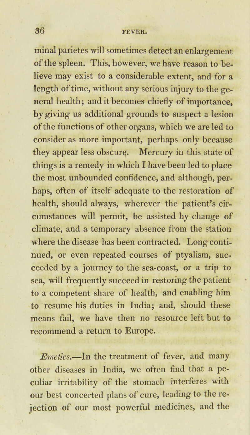 minal parietes will sometimes detect an enlargement of the spleen. This, however, we have reason to be- lieve may exist to a considerable extent, and for a length of time, without any serious injury to the ge- neral health; and it becomes chiefly of importance, by giving us additional grounds to suspect a lesion of the functions of other organs, which we are led to consider as more important, perhaps only because they appear less obscure. Mercury in this state of things is a remedy in which I have been led to place the most unbounded confidence, and although, per- haps, often of itself adequate to the restoration of health, should always, wherever the patient’s cir- cumstances will permit, be assisted by change of climate, and a temporary absence from the station where the disease has been contracted. Long conti- nued, or even repeated courses of ptyalism, suc- ceeded by a journey to the sea-coast, or a trip to sea, will frequently succeed in restoring the patient to a competent share of health, and enabling him to resume his duties in India; and, should these means fail, we have then no resource left but to recommend a return to Europe. Emetics.—In the treatment of fever, and many other diseases in India, we often find that a pe- culiar irritability of the stomach interferes with our best concerted plans of cure, leading to the re- jection of our most powerful medicines, and the