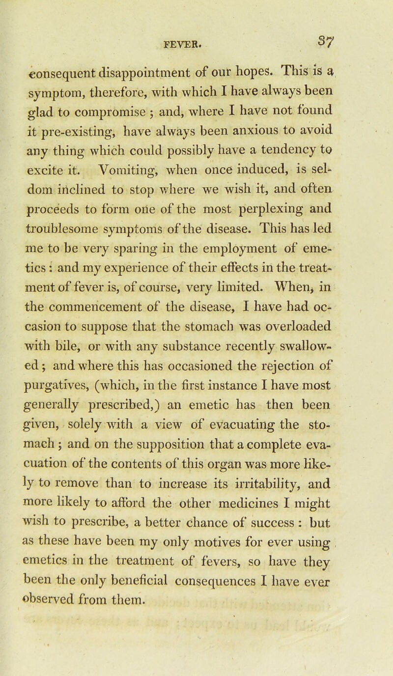 consequent disappointment of our hopes. This is a symptom, therefore, with which I have always been glad to compromise ; and, where I have not found it pre-existing, have always been anxious to avoid any thing which could possibly have a tendency to excite it. Vomiting, when once induced, is sel- dom inclined to stop where we wish it, and often proceeds to form one of the most perplexing and troublesome symptoms of the disease. This has led me to be very sparing in the employment of eme- tics : and my experience of their effects in the treat- ment of fever is, of course, very limited. When, in the commencement of the disease, I have had oc- casion to suppose that the stomach was overloaded with bile, or with any substance recently swallow- ed ; and where this has occasioned the rejection of purgatives, (which, in the first instance I have most generally prescribed,) an emetic has then been given, solely with a view of evacuating the sto- mach ; and on the supposition that a complete eva- cuation of the contents of this organ was more like- ly to remove than to increase its irritability, and more likely to afford the other medicines I might wish to prescribe, a better chance of success : but as these have been my only motives for ever using emetics in the treatment of fevers, so have they been the only beneficial consequences I have ever observed from them.