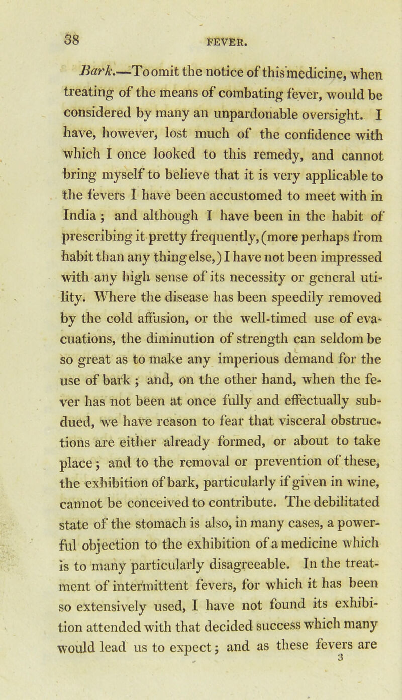 Bark.—To omit the notice of thisinedicine, when treating of the means of combating fever, would be considered by many an unpardonable oversight. I have, however, lost much of the confidence with which I once looked to this remedy, and cannot bring myself to believe that it is very applicable to the fevers I have been accustomed to meet with in India ; and although I have been in the habit of prescribing it pretty frequently, (more perhaps from habit than any thing else,) I have not been impressed with any high sense of its necessity or general uti- lity. Where the disease has been speedily removed by the cold affusion, or the well-timed use of eva- cuations, the diminution of strength can seldom be so great as to make any imperious demand for the use of bark ; and, on the other hand, when the fe- ver has not been at once fully and effectually sub- dued, we have reason to fear that visceral obstruc- tions are either already formed, or about to take place ; and to the removal or prevention of these, the exhibition of bark, particularly if given in wine, cannot be conceived to contribute. The debilitated state of the stomach is also, in many cases, a power- ful objection to the exhibition of a medicine which is to many particularly disagreeable. In the treat- ment of intermittent fevers, for which it has been so extensively used, I have not found its exhibi- tion attended with that decided success which many would lead us to expect; and as these fevers are