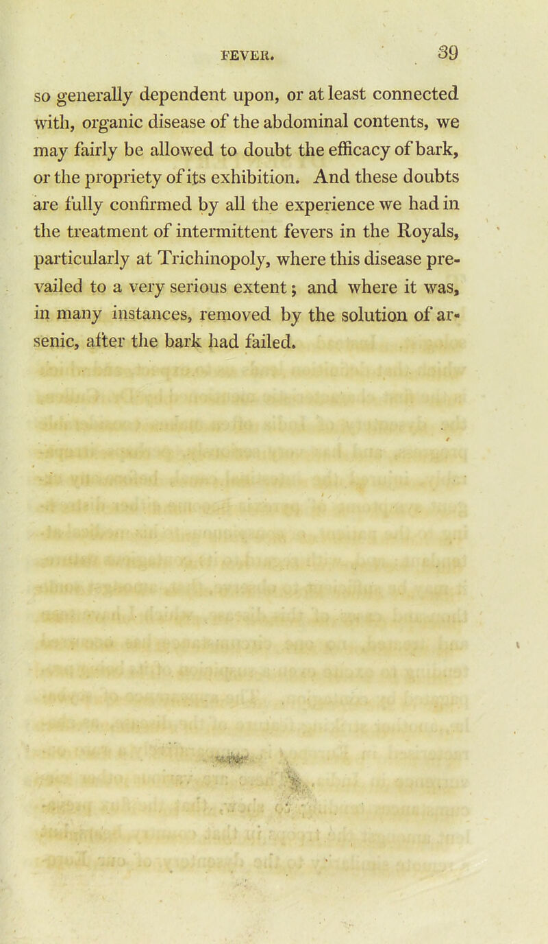 so generally dependent upon, or at least connected with, organic disease of the abdominal contents, we may fairly be allowed to doubt the efficacy of bark, or the propriety of its exhibition. And these doubts are fully confirmed by all the experience we had in the treatment of intermittent fevers in the Royals, particularly at Trichinopoly, where this disease pre- vailed to a very serious extent; and where it was, in many instances, removed by the solution of ar- senic, after the bark had failed.