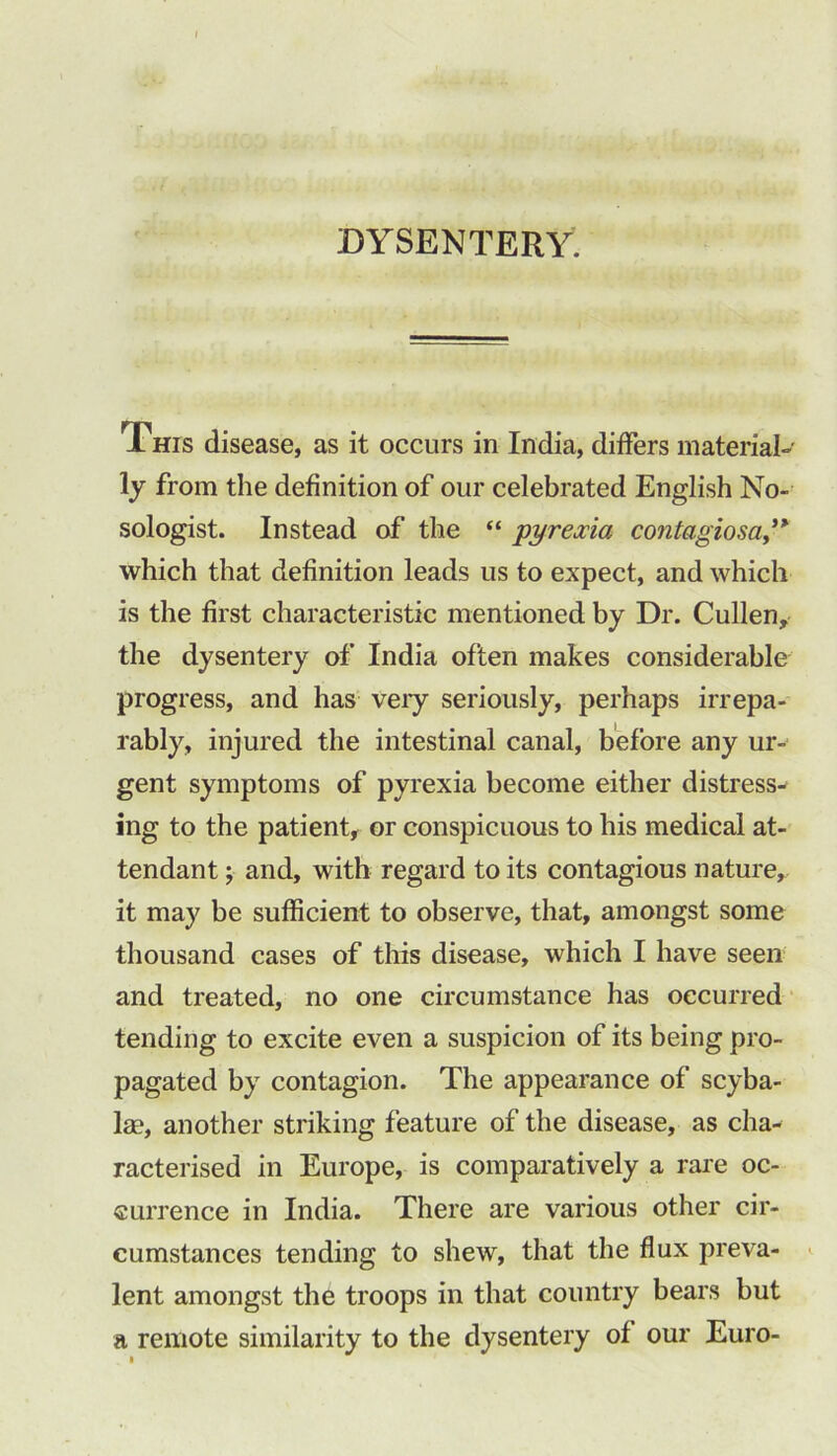 DYSENTERY. This disease, as it occurs in India, differs material-' ly from the definition of our celebrated English No- sologist. Instead of the “ pyrexia contagiosa” which that definition leads us to expect, and which is the first characteristic mentioned by Dr. Cullen, the dysentery of India often makes considerable progress, and has veiy seriously, perhaps irrepa- rably, injured the intestinal canal, before any ur- gent symptoms of pyrexia become either distress- ing to the patient, or conspicuous to his medical at- tendant ; and, with regard to its contagious nature, it may be sufficient to observe, that, amongst some thousand cases of this disease, which I have seen and treated, no one circumstance has occurred tending to excite even a suspicion of its being pro- pagated by contagion. The appearance of scyba- lae, another striking feature of the disease, as cha- racterised in Europe, is comparatively a rare oc- currence in India. There are various other cir- cumstances tending to shew, that the flux preva- lent amongst the troops in that country bears but a remote similarity to the dysentery of our Euro-