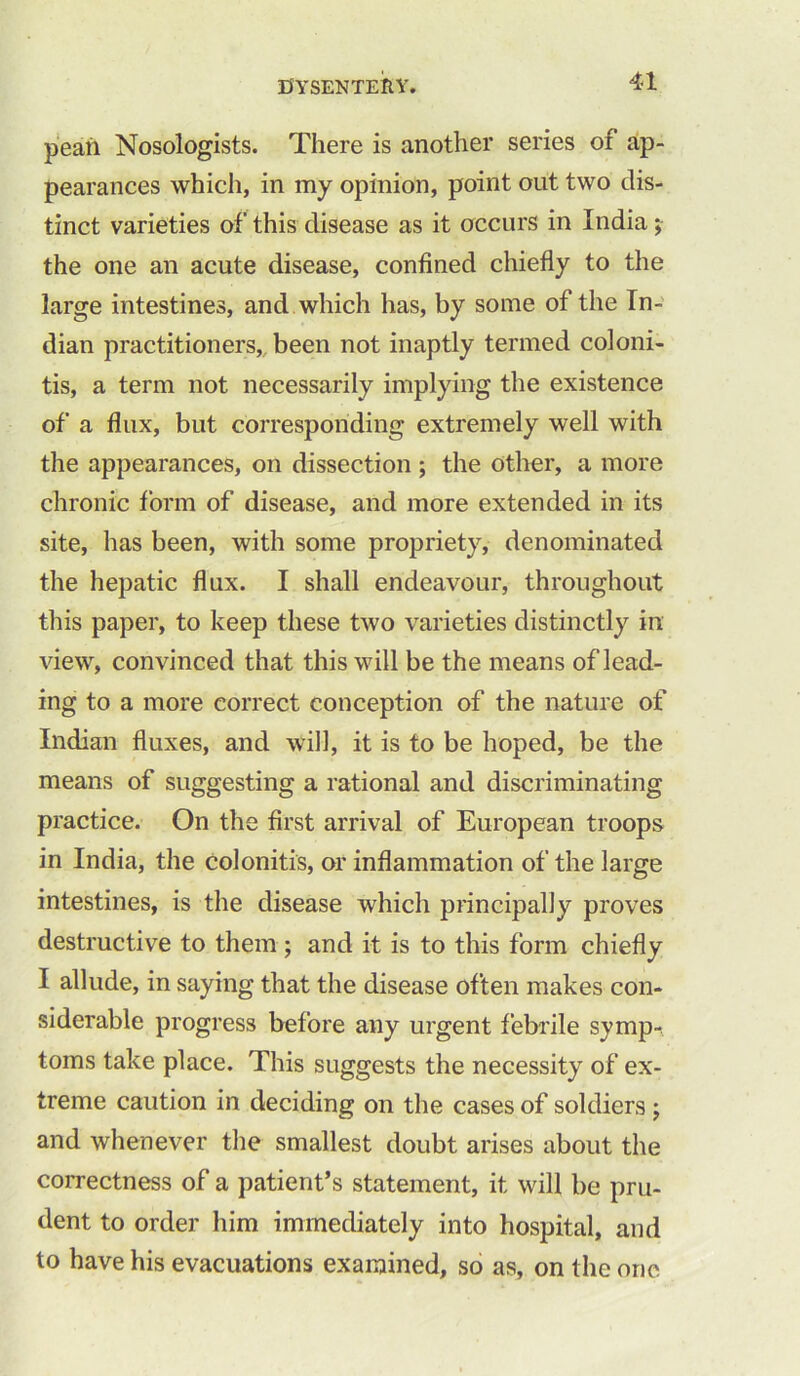 peah Nosologists. There is another series of ap- pearances which, in my opinion, point out two dis- tinct varieties of this disease as it occurs in India; the one an acute disease, confined chiefly to the large intestines, and which has, by some of the In- dian practitioners, been not inaptly termed coloni- tis, a term not necessarily implying the existence of a flux, but corresponding extremely well with the appearances, on dissection ; the other, a more chronic form of disease, and more extended in its site, has been, with some propriety, denominated the hepatic flux. I shall endeavour, throughout this paper, to keep these two varieties distinctly in view, convinced that this will be the means of lead- ing to a more correct conception of the nature of Indian fluxes, and will, it is to be hoped, be the means of suggesting a rational and discriminating practice. On the first arrival of European troops in India, the colonitis, or inflammation of the large intestines, is the disease which principally proves destructive to them ; and it is to this form chiefly I allude, in saying that the disease often makes con- siderable progress before any urgent febrile symp^ toms take place. This suggests the necessity of ex- treme caution in deciding on the cases of soldiers ; and whenever the smallest doubt arises about the correctness of a patient’s statement, it will be pru- dent to order him immediately into hospital, and to have his evacuations examined, so as, on the one