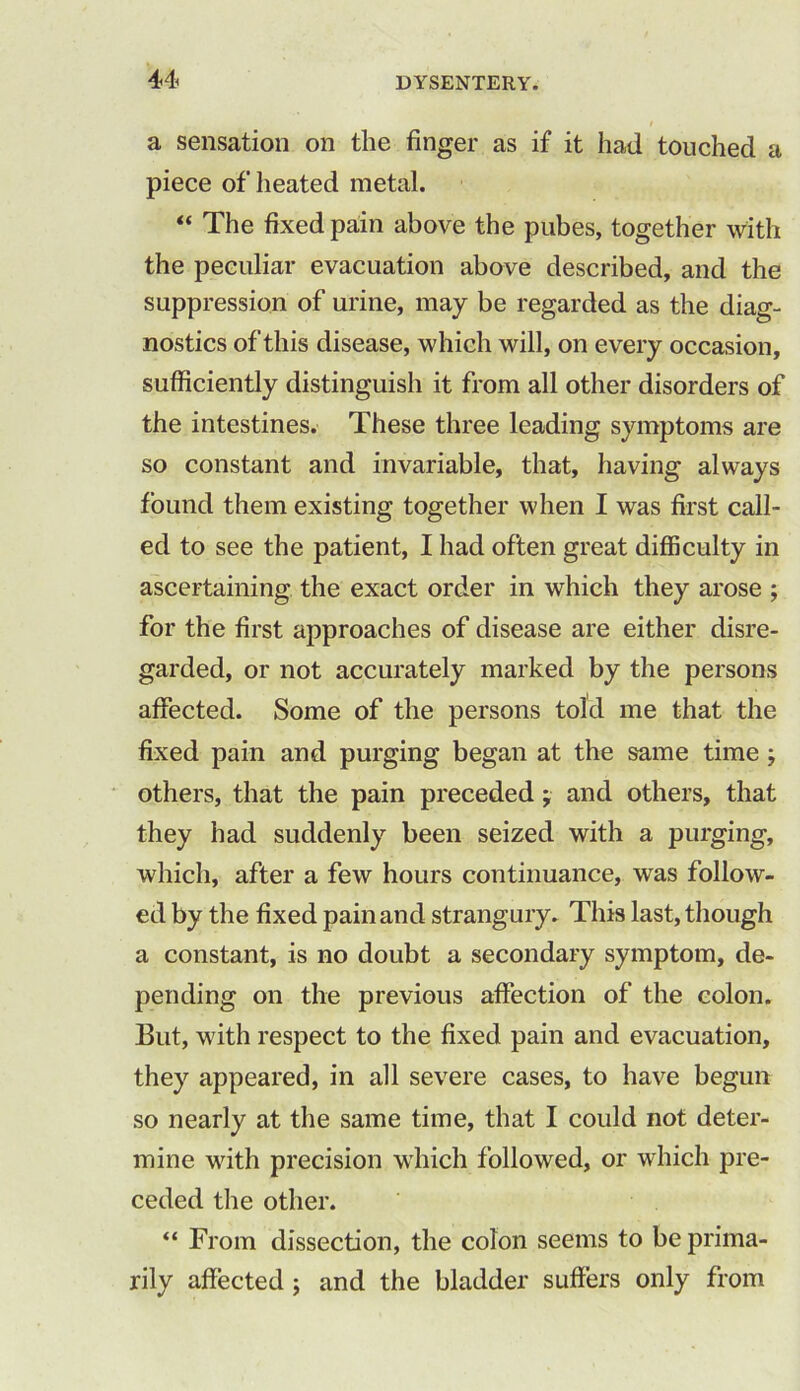 a sensation on the finger as if it had touched a piece of heated metal. “ The fixed pain above the pubes, together with the peculiar evacuation above described, and the suppression of urine, may be regarded as the diag- nostics of this disease, which will, on every occasion, sufficiently distinguish it from all other disorders of the intestines. These three leading symptoms are so constant and invariable, that, having always found them existing together when I was first call- ed to see the patient, I had often great difficulty in ascertaining the exact order in which they arose ; for the first approaches of disease are either disre- garded, or not accurately marked by the persons affected. Some of the persons told me that the fixed pain and purging began at the same time ; others, that the pain preceded ; and others, that they had suddenly been seized with a purging, which, after a few hours continuance, was follow- ed by the fixed pain and strangury. This last, though a constant, is no doubt a secondary symptom, de- pending on the previous affection of the colon. But, with respect to the fixed pain and evacuation, they appeared, in all severe cases, to have begun so nearly at the same time, that I could not deter- mine with precision which followed, or which pre- ceded the other. “ From dissection, the colon seems to be prima- rily affected ; and the bladder suffers only from