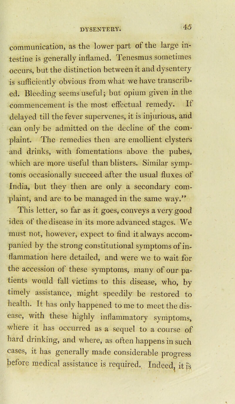 communication, as the lower part of the large in- testine is generally inflamed. Tenesmus sometimes occurs, but the distinction between it and dysentery is sufficiently obvious from what we have transcrib- ed. Bleeding seems useful; but opium given in the commencement is the most effectual remedy. If delayed till the fever supervenes, it is injurious, and can only be admitted on the decline of the com- plaint. The remedies then are emollient clysters and drinks, with fomentations above the pubes, which are more useful than blisters. Similar symp- toms occasionally succeed after the usual fluxes of India, but they then are only a secondary com- plaint, and are to be managed in the same way.” This letter, so far as it goes, conveys a very good idea of the disease in its more advanced stages. We must not, however, expect to find it always accom- panied by the strong constitutional symptoms of in- flammation here detailed, and were we to wait for the accession of these symptoms, many of our pa- tients would fall victims to this disease, who, by timely assistance, might speedily be restored to health. It has only happened to me to meet the dis- ease, with these highly inflammatory symptoms, where it has occurred as a sequel to a course of hard drinking, and where, as often happens in such cases, it has generally made considerable progress before medical assistance is required. Indeed^ it is