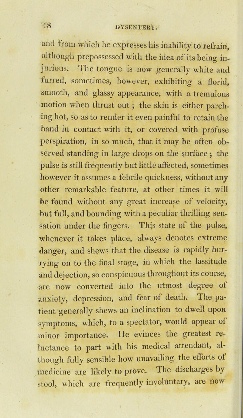 and from which he expresses his inability to refrain, although prepossessed with the idea of its being in- jurious. The tongue is now generally white and furred, sometimes, however, exhibiting a florid, smooth, and glassy appearance, with a tremulous motion when thrust out; the skin is either parch- ing hot, so as to render it even painful to retain the hand in contact with it, or covered with profuse perspiration, in so much, that it may be often ob- served standing in large drops on the surface; the pulse is still frequently but little affected, sometimes however it assumes a febrile quickness, without any other remarkable feature, at other times it will be found without any great increase of velocity, but full, and bounding with a peculiar thrilling sen- sation under the fingers. Thjs state of the pulse, whenever it takes place, always denotes extreme danger, and shews that the disease is rapidly hur- rying on to the final stage, in which the lassitude and dejection, so conspicuous throughout its course, are now converted into the utmost degree of anxiety, depression, and fear of death. The pa- tient generally shews an inclination to dwell upon symptoms, which, to a spectator, would appear of minor importance. He evinces the greatest re- luctance to part with his medical attendant, al- though fully sensible how unavailing the efforts of medicine are likely to prove. The dischaiges by stool, which are frequently involuntary, are now