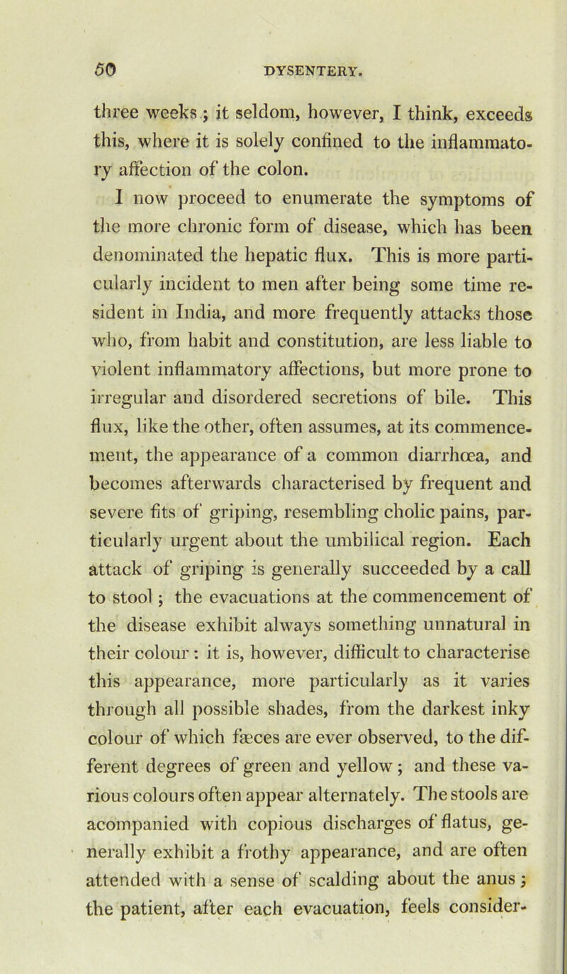 three weeks ; it seldom, however, I think, exceeds this, where it is solely confined to the inflammato- ry affection of the colon. I now proceed to enumerate the symptoms of the more chronic form of disease, which has been denominated the hepatic flux. This is more parti- cularly incident to men after being some time re- sident in India, and more frequently attacks those who, from habit and constitution, are less liable to violent inflammatory affections, but more prone to irregular and disordered secretions of bile. This flux, like the other, often assumes, at its commence- ment, the appearance of a common diarrhoea, and becomes afterwards characterised by frequent and severe fits of griping, resembling cholic pains, par- ticularly urgent about the umbilical region. Each attack of griping is generally succeeded by a call to stool; the evacuations at the commencement of the disease exhibit always something unnatural in their colour : it is, however, difficult to characterise this appearance, more particularly as it varies through all possible shades, from the darkest inky colour of which faeces are ever observed, to the dif- ferent degrees of green and yellow ; and these va- rious colours often appear alternately. The stools are acompanied with copious discharges of flatus, ge- nerally exhibit a frothy appearance, and are often attended with a sense of scalding about the anus; the patient, after each evacuation, feels consider-