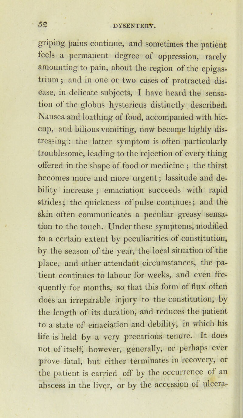 griping pains continue, and sometimes the patient feels a permanent degree of oppression, rarely amounting to pain, about the region of the epigas- trium ; and in one or two cases of protracted dis- ease, in delicate subjects, I have heard the sensa- tion of the globus hystericus distinctly described. Nausea and loathing of food, accompanied with hic- cup, and bilious vomiting, now become highly dis- tressing : the latter symptom is often particularly troublesome, leading to the rejection of every thing offered in the shape of food or medicine ; the thirst becomes more and more urgent; lassitude and de- bility increase ; emaciation succeeds with rapid strides; the quickness of pulse continues; and the skin often communicates a peculiar greasy sensa- tion to the touch. Under these symptoms, modified to a certain extent by peculiarities of constitution, by the season of the year, the local situation of the place, and other attendant circumstances, the pa- tient continues to labour for weeks, and even fre- quently for months, so that this form of flux often does an irreparable injury to the constitution, by the length of its duration, and reduces the patient to a state of emaciation and debility, in which his life is held by a very precarious tenure. It does not of itself, however, generally, or perhaps ever prove fatal, but either terminates in recovery, or the patient is carried off’ by the occurrence of an abscess in the liver, or by the accession of ulcera-