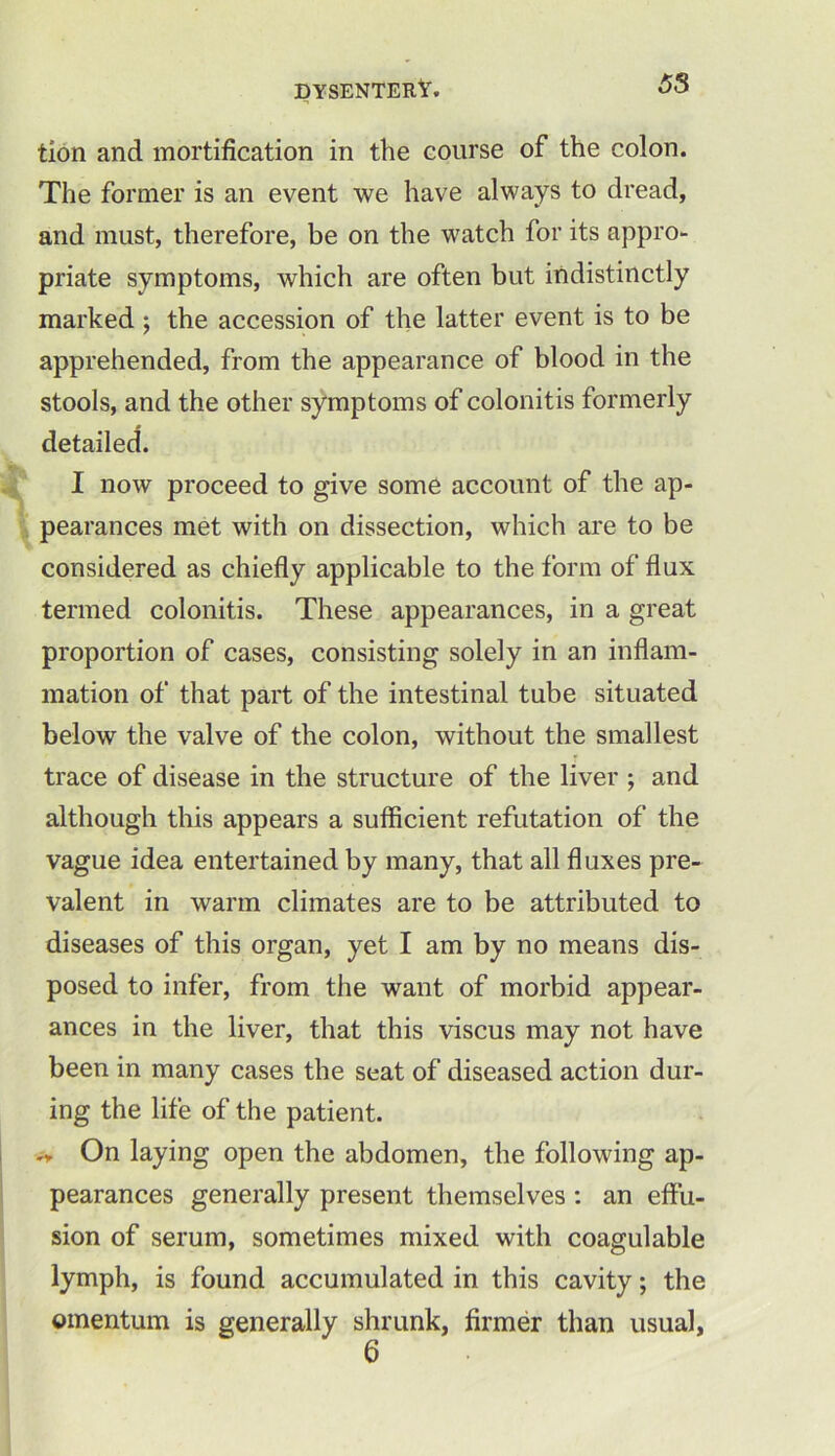 tion and mortification in the course of the colon. The former is an event we have always to dread, and must, therefore, be on the watch for its appro- priate symptoms, which are often but indistinctly marked; the accession of the latter event is to be apprehended, from the appearance of blood in the stools, and the other symptoms of colonitis formerly detailed. I now proceed to give some account of the ap- pearances met with on dissection, which are to be considered as chiefly applicable to the form of flux termed colonitis. These appearances, in a great proportion of cases, consisting solely in an inflam- mation of that part of the intestinal tube situated below the valve of the colon, without the smallest trace of disease in the structure of the liver ; and although this appears a sufficient refutation of the vague idea entertained by many, that all fluxes pre- valent in warm climates are to be attributed to diseases of this organ, yet I am by no means dis- posed to infer, from the want of morbid appear- ances in the liver, that this viscus may not have been in many cases the seat of diseased action dur- ing the life of the patient. On laying open the abdomen, the following ap- pearances generally present themselves : an effu- sion of serum, sometimes mixed with coagulable lymph, is found accumulated in this cavity; the omentum is generally shrunk, firmer than usual,