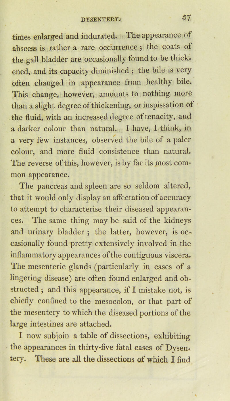 times enlarged and indurated. The appearance of abscess is rather a rare occurrence ; the coats of the gall bladder are occasionally found to be thick- ened, and its capacity diminished ; the bile is very often changed in appearance from healthy bile. This change* however, amounts to nothing more than a slight degree of thickening, or inspissation of the fluid, with an increased degree of tenacity, and a darker colour than natural. I have, I think, in a very few instances, observed the bile of a paler colour, and more fluid consistence than natural. The reverse of this, however, is by far its most com- mon appearance. The pancreas and spleen are so seldom altered, that it would only display an affectation of accuracy to attempt to characterise their diseased appearan- ces. The same thing may be said of the kidneys and urinary bladder ; the latter, however, is oc- casionally found pretty extensively involved in the inflammatory appearances of the contiguous viscera. The mesenteric glands (particularly in cases of a lingering disease) are often found enlarged and ob- structed ; and this appearance, if I mistake not, is chiefly confined to the mesocolon, or that part of the mesentery to which the diseased portions of the large intestines are attached. I now subjoin a table of dissections, exhibiting the appearances in thirty-five fatal cases of Dysen- tery. These are all the dissections of which I find