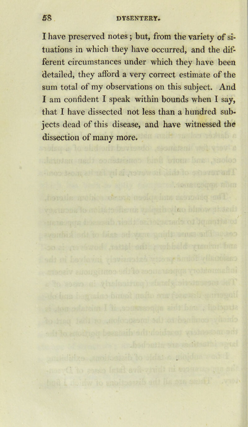I have preserved notes; but, from the variety of si- tuations in which they have occurred, and the dif- ferent circumstances under which they have been detailed, they afford a very correct estimate of the sum total of my observations on this subject. And I am confident I speak within bounds when I say, that I have dissected not less than a hundred sub- jects dead of this disease, and have witnessed the dissection of many more. i