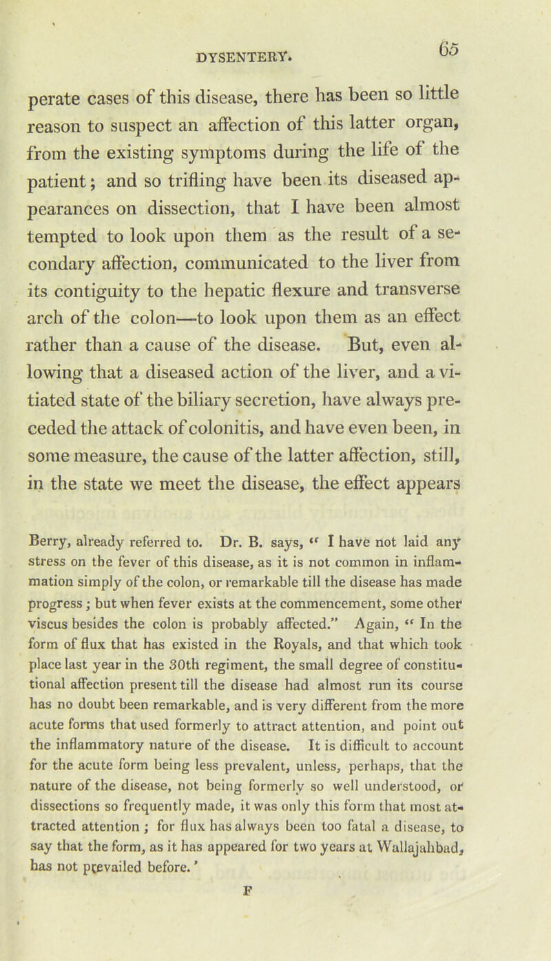 perate cases of this disease, there has been so little reason to suspect an affection of this latter organ, from the existing symptoms during the life of the patient; and so trifling have been its diseased ap- pearances on dissection, that I have been almost tempted to look upon them as the result of a se- condary affection, communicated to the liver from its contiguity to the hepatic flexure and transverse arch of the colon—to look upon them as an effect rather than a cause of the disease. But, even al- lowing that a diseased action of the liver, and a vi- tiated state of the biliary secretion, have always pre- ceded the attack of colonitis, and have even been, in some measure, the cause of the latter affection, still, in the state we meet the disease, the effect appears Berry, already referred to. Dr. B. says, ,f I have not laid any stress on the fever of this disease, as it is not common in inflam- mation simply of the colon, or remarkable till the disease has made progress; but when fever exists at the commencement, some other viscus besides the colon is probably affected.” Again, (C In the form of flux that has existed in the Royals, and that which took place last year in the 30th regiment, the small degree of constitu- tional affection present till the disease had almost run its course has no doubt been remarkable, and is very different from the more acute forms that used formerly to attract attention, and point out the inflammatory nature of the disease. It is difficult to account for the acute form being less prevalent, unless, perhaps, that the nature of the disease, not being formerly so well understood, or dissections so frequently made, it was only this form that most at- tracted attention; for flux has always been too fatal a disease, to say that the form, as it has appeared for two years at Wallajahbad, has not ptevailed before. ’ F