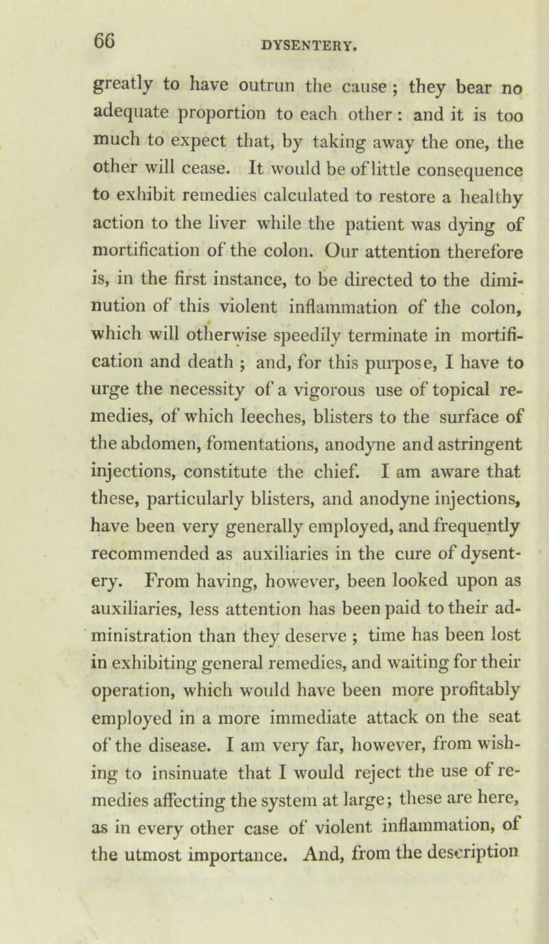 greatly to have outrun the cause ; they bear no adequate proportion to each other : and it is too much to expect that, by taking away the one, the other will cease. It would be of little consequence to exhibit remedies calculated to restore a healthy action to the liver while the patient was dying of mortification of the colon. Our attention therefore is, in the first instance, to be directed to the dimi- nution of this violent inflammation of the colon, which will otherwise speedily terminate in mortifi- cation and death ; and, for this purpose, I have to urge the necessity of a vigorous use of topical re- medies, of which leeches, blisters to the surface of the abdomen, fomentations, anodyne and astringent injections, constitute the chief. I am aware that these, particularly blisters, and anodyne injections, have been very generally employed, and frequently recommended as auxiliaries in the cure of dysent- ery. From having, however, been looked upon as auxiliaries, less attention has been paid to their ad- ministration than they deserve ; time has been lost in exhibiting general remedies, and waiting for their operation, which would have been more profitably employed in a more immediate attack on the seat of the disease. I am very far, however, from wish- ing to insinuate that I would reject the use of re- medies affecting the system at large; these are here, as in every other case of violent inflammation, of the utmost importance. And, from the description