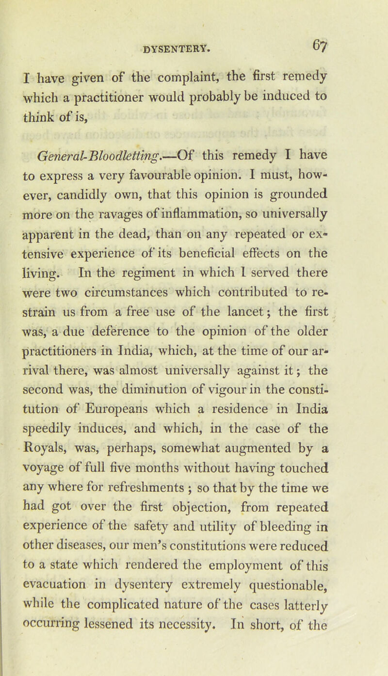 I have given of the complaint, the first remedy which a practitioner would probably be induced to think of is, General-Bloodletting.—Of this remedy I have to express a very favourable opinion. I must, how- ever, candidly own, that this opinion is grounded more on the ravages of inflammation, so universally apparent in the dead, than on any repeated or ex- tensive experience of its beneficial effects on the living. In the regiment in which l served there were two circumstances which contributed to re- strain us from a free use of the lancet; the first was, a due deference to the opinion of the older practitioners in India, which, at the time of our ar- rival there, was almost universally against it; the second was, the diminution of vigour in the consti- tution of Europeans which a residence in India speedily induces, and which, in the case of the Royals, was, perhaps, somewhat augmented by a voyage of full five months without having touched any where for refreshments ; so that by the time we had got over the first objection, from repeated experience of the safety and utility of bleeding in other diseases, our men’s constitutions were reduced to a state which rendered the employment of this evacuation in dysentery extremely questionable, while the complicated nature of the cases latterly occurring lessened its necessity. In short, of the