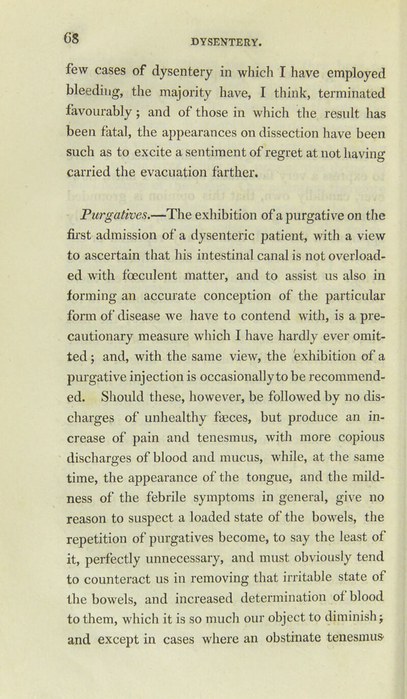 DYSENTERY. few cases of dysentery in which I have employed bleeding, the majority have, I think, terminated favourably; and of those in which the result has been fatal, the appearances on dissection have been such as to excite a sentiment of regret at not having carried the evacuation farther. Purgatives.—The exhibition of a purgative on the first admission of a dysenteric patient, with a view to ascertain that his intestinal canal is not overload- ed with foeculent matter, and to assist us also in forming an accurate conception of the particular form of disease we have to contend with, is a pre- cautionary measure which I have hardly ever omit- ted ; and, with the same view, the exhibition of a purgative injection is occasionally to be recommend- ed. Should these, however, be followed by no dis- charges of unhealthy faeces, but produce an in- crease of pain and tenesmus, with more copious discharges of blood and mucus, while, at the same time, the appearance of the tongue, and the mild- ness of the febrile symptoms in general, give no reason to suspect a loaded state of the bowels, the repetition of purgatives become, to say the least of it, perfectly unnecessary, and must obviously tend to counteract us in removing that irritable state of the bowels, and increased determination ot blood to them, which it is so much our object to diminish j and except in cases where an obstinate tenesmus*