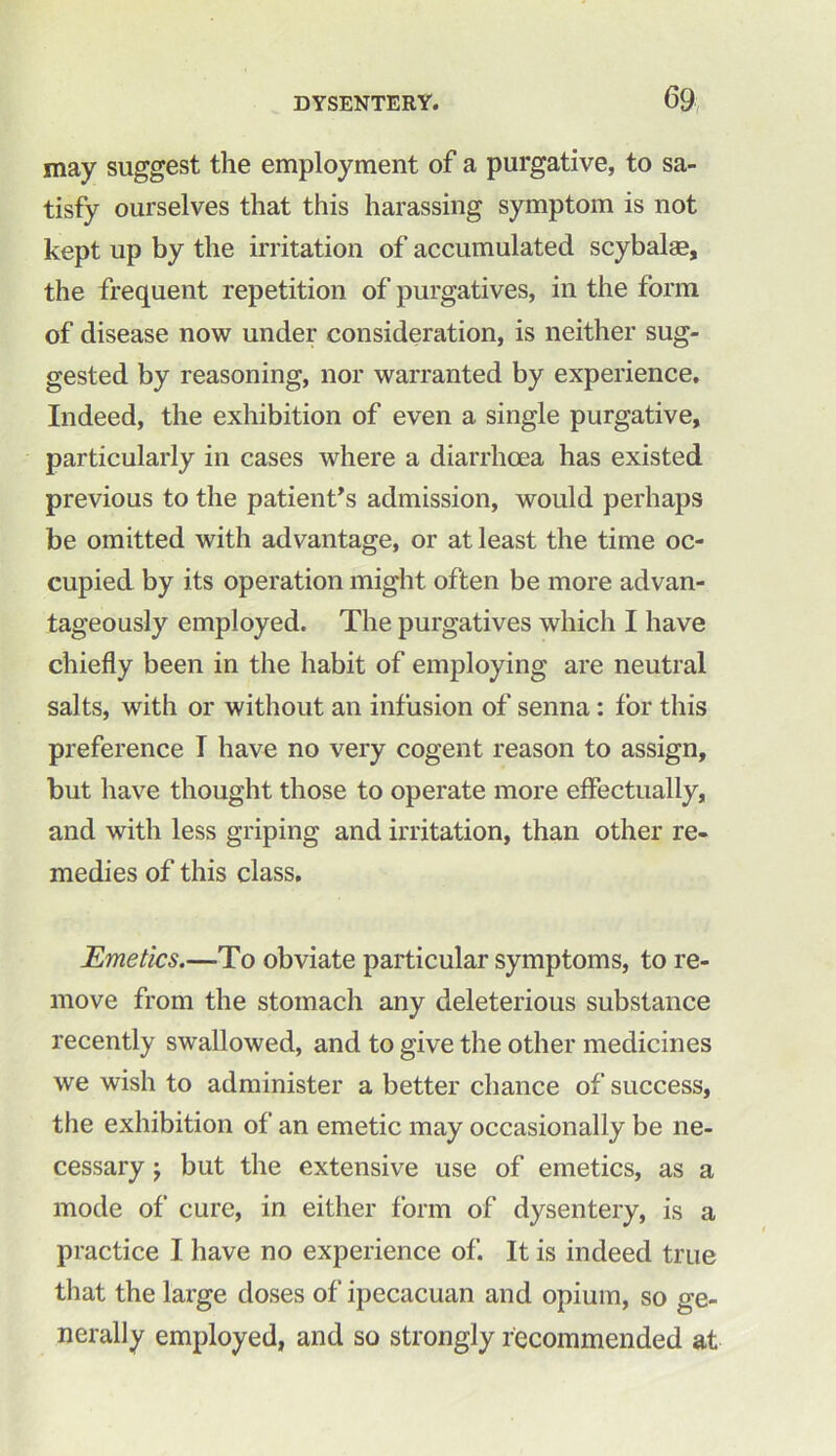 may suggest the employment of a purgative, to sa- tisfy ourselves that this harassing symptom is not kept up by the irritation of accumulated scybalse, the frequent repetition of purgatives, in the form of disease now under consideration, is neither sug- gested by reasoning, nor warranted by experience. Indeed, the exhibition of even a single purgative, particularly in cases where a diarrhoea has existed previous to the patient’s admission, would perhaps be omitted with advantage, or at least the time oc- cupied by its operation might often be more advan- tageously employed. The purgatives which I have chiefly been in the habit of employing are neutral salts, with or without an infusion of senna: for this preference T have no very cogent reason to assign, but have thought those to operate more effectually, and with less griping and irritation, than other re- medies of this class. Emetics.—To obviate particular symptoms, to re- move from the stomach any deleterious substance recently swallowed, and to give the other medicines we wish to administer a better chance of success, the exhibition of an emetic may occasionally be ne- cessary 'y but the extensive use of emetics, as a mode of cure, in either form of dysentery, is a practice I have no experience of. It is indeed true that the large doses of ipecacuan and opium, so ge- nerally employed, and so strongly recommended at