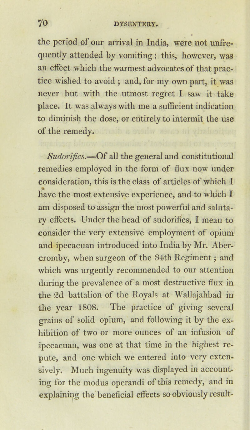 the period of our arrival in India, were not unfre- quently attended by vomiting; this, however, was an effect which the warmest advocates of that prac- tice wished to avoid ; and, for my own part, it was never but with the utmost regret I saw it take place. It was always with me a sufficient indication to diminish the dose, or entirely to intermit the use of the remedy. Sudorifics.—Of all the general and constitutional remedies employed in the form of flux now under consideration, this is the class of articles of which I have the most extensive experience, and to which I am disposed to assign the most powerful and saluta- ry effects. Under the head of sudorifics, I mean to consider the very extensive employment of opium and ipecacuan introduced into India by Mr. Aber- cromby, when surgeon of the 34th Regiment; and which was urgently recommended to our attention during the prevalence of a most destructive flux in the 2d battalion of the Royals at Wallajahbad in the year 1808. The practice of giving several grains of solid opium, and following it by the ex- hibition of two or more ounces of an infusion of ipecacuan, was one at that time in the highest re- pute, and one which we entered into very exten- sively. Much ingenuity was displayed in account- ing for the modus operandi of this remedy, and in explaining the beneficial effects so obviously result-
