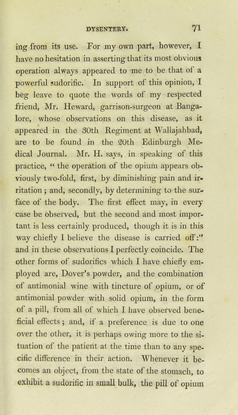 ing from its use. For my own part, however, I have no hesitation in asserting that its most obvious operation always appeared to me to be that of a powerful sudorific. In support of this opinion, I beg leave to quote the words of my respected friend, Mr. Heward, garrison-surgeon at Banga- lore, whose observations on this disease, as it appeared in the 30th Regiment at Wallajahbad, are to be found in the 20th Edinburgh Me- dical Journal. Mr. H. says, in speaking of this practice, “ the operation of the opium appears ob- viously two-fold, first, by diminishing pain and ir- ritation ; and, secondly, by determining to the sur- face of the body. The first effect may, in every case be observed, but the second and most impor- tant is less certainly produced, though it is in this way chiefly I believe the disease is carried off and in these observations I perfectly coincide. The other forms of sudorifics which I have chiefly em- ployed are, Dover’s powder, and the combination of antimonial wine with tincture of opium, or of antimonial powder with solid opium, in the form of a pill, from all of which I have observed bene- ficial effects ; and, if a preference is due to one over the other, it is perhaps owing more to the si- tuation of the patient at the time than to any spe- cific difference in their action. Whenever it be- comes an object, from the state of the stomach, to exhibit a sudorific in small bulk, the pill of opium